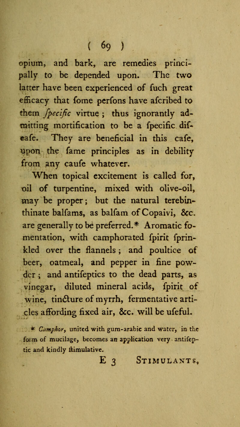 Opium, and bark, are remedies princi- pally to be depended upon. The two latter have been experienced of fuch great efficacy that fome pcrfons have afcribed to them fpecific virtue ; thus ignorantly ad- tttitting mortification to be a fpecific dif- eafe. They are beneficial in this cafe, upon the fame principles as in debility from iany caufe whatever. When topical excitement is called for, oil of turpentine, mixed with olive-oil, may be proper; but the natural terebiji- thinate balfams, as balfam of Copaivi, &c. are generally to be preferred.* Aromatic fo- mentation, with camphorated fpirit fprin- kled over the flannels ; and poultice of beer, oatmeal, and pepper in fine pow- der ; and antifeptics to the dead parts, as vinegar, diluted mineral acids, fpirit of wine, tindlure of myrrh, fermentative arti- cles affording fixed air, &c. will be ufeful. * Camphofy united with gum-arabic and water, in the fwrn of mucilage, becomes an application very antifep- tic and kindly ftimulative. E 3 Stimulants,