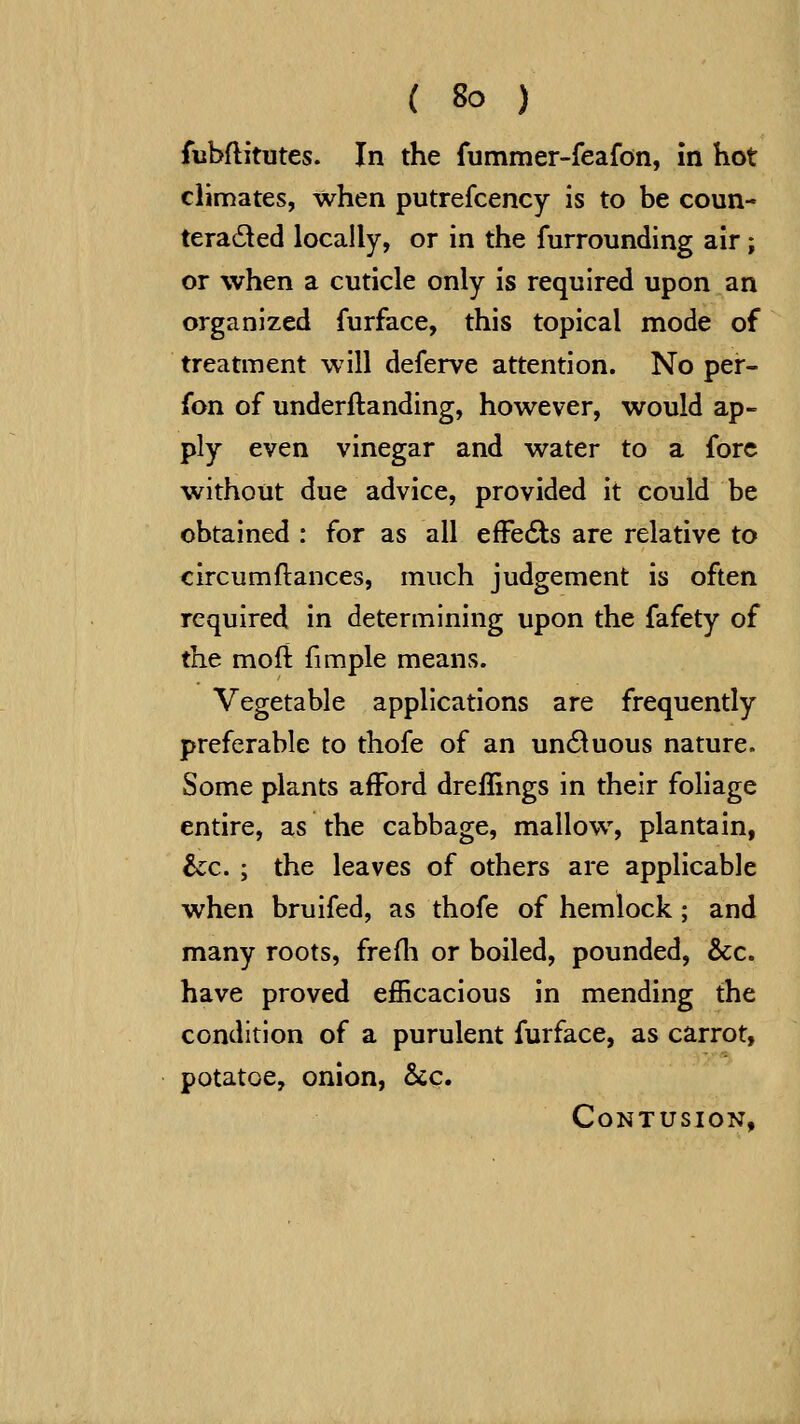 fubflitutes. In the fummer-feafon, in hot climates, when putrefcency is to be coun- teradled locally, or in the furrounding air; or when a cuticle only is required upon an organized furface, this topical mode of treatment will deferve attention. No per- fon of underftanding, however, would ap- ply even vinegar and water to a fore without due advice, provided it could be obtained : for as all efFecSls are relative to circumflances, much judgement is often required in determining upon the fafety of the moft fimple means. Vegetable applications are frequently preferable to thofe of an un61uous nature. Some plants afford dreffings in their foliage entire, as the cabbage, mallow, plantain, &c. ; the leaves of others are applicable when bruifed, as thofe of hemlock; and many roots, freili or boiled, pounded, &c. have proved efficacious in mending the condition of a purulent furface, as carrot, potatoe, onion, Stc. Contusion,