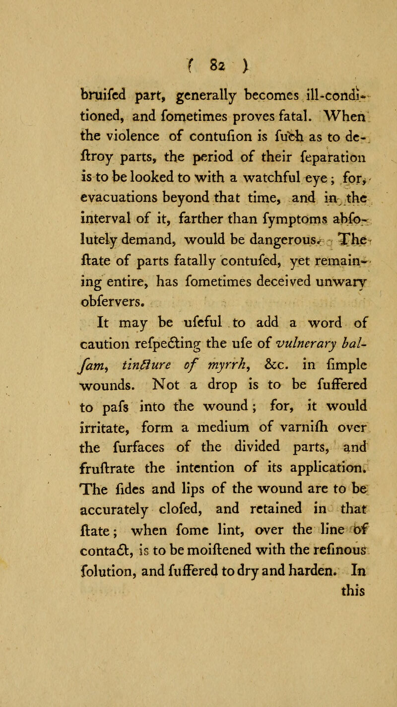 bniifcd part, generally becomes ill-condi- tioned, and fometimes proves fatal. When the violence of contufion is {uth. as to dc- ftroy parts, the period of their feparation is to be looked to with a watchful eye; for^ evacuations beyond that time, and in the interval of it, farther than fymptoms abfo:^ lutely demand, would be dangerous< The - ftate of parts fatally contufed, yet remain- ing entire, has fometimes deceived unwary obfervers. It may be ufeful to add a word of caution refpe6ting the ufe of vulnerary haU fam^ tin^ure of myrrh, &c. in fimple wounds. Not a drop is to be fufFered to pafs into the wound; for, it would irritate, form a medium of varnifh over the furfaces of the divided parts, and fruftrate the intention of its application. The fides and lips of the wound are to be accurately clofed, and retained in that ftate; when fome lint, over the line of contadb, is to be moiftened with the refinous folution, and fufFered to dry and harden. In this