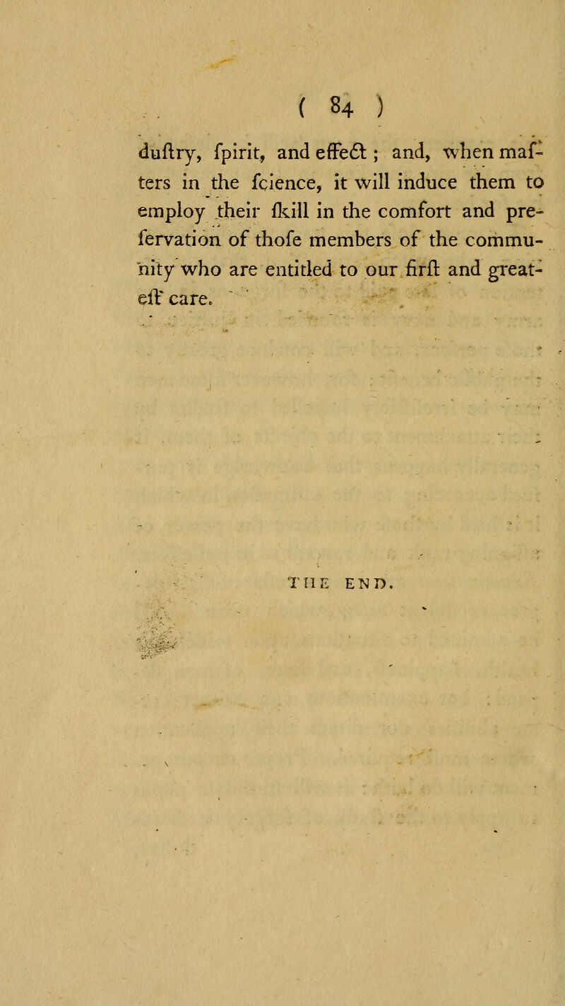 duflry, fpirit, and effe6^ ; and, when maf- ters in the fclence, it will induce them to employ their flcill in the comfort and pre- fervation of thofe members of the commu- nity who are entitled to our firfl: and great- elVcare. THE END.