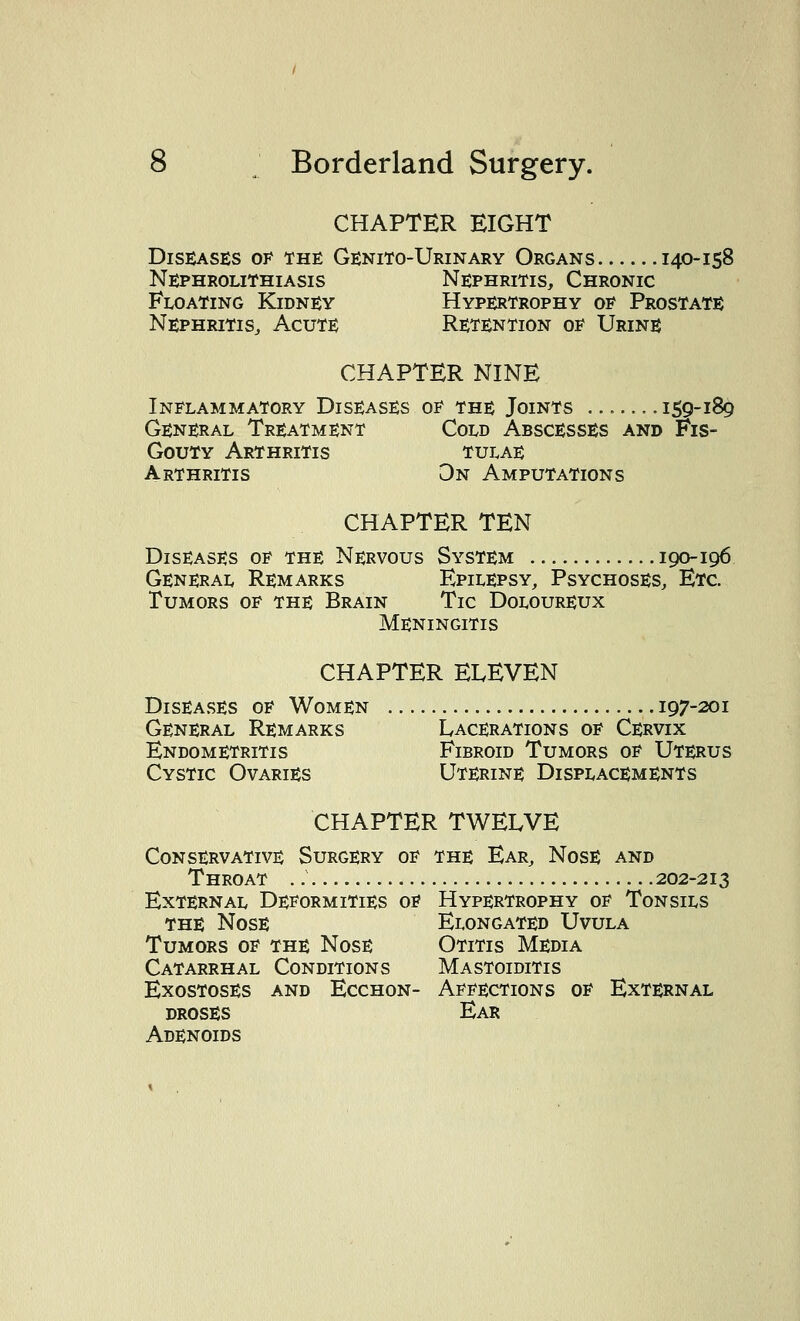 CHAPTER EIGHT Diseases of the Genito-Urinary Organs 140-158 Nephrolithiasis Nephritis, Chronic Floating Kidney Hypertrophy op Prostate Nephritis, Acute Retention op Urine CHAPTER NINE Inflammatory Diseases op the Joints ... —159-189 General Treatment Cold Abscesses and Fis- Gouty Arthritis tulae Arthritis On Amputations CHAPTER TEN Diseases op the Nervous System 190-196 General Remarks Epilepsy, Psychoses, Etc. Tumors op the Brain Tic Doeoureux Meningitis CHAPTER ELEVEN Diseases op Women 197-201 General Remarks Lacerations op Cervix Endometritis Fibroid Tumors op Uterus Cystic Ovaries Uterine Displacements CHAPTER TWELVE Conservative Surgery op the Ear, Nose and Throat .: 202-213 External Deformities oe Hypertrophy op Tonsils the Nose Elongated Uvula Tumors op the Nose Otitis Media Catarrhal Conditions Mastoiditis Exostoses and Ecchon- Aepections op External droses Ear Adenoids