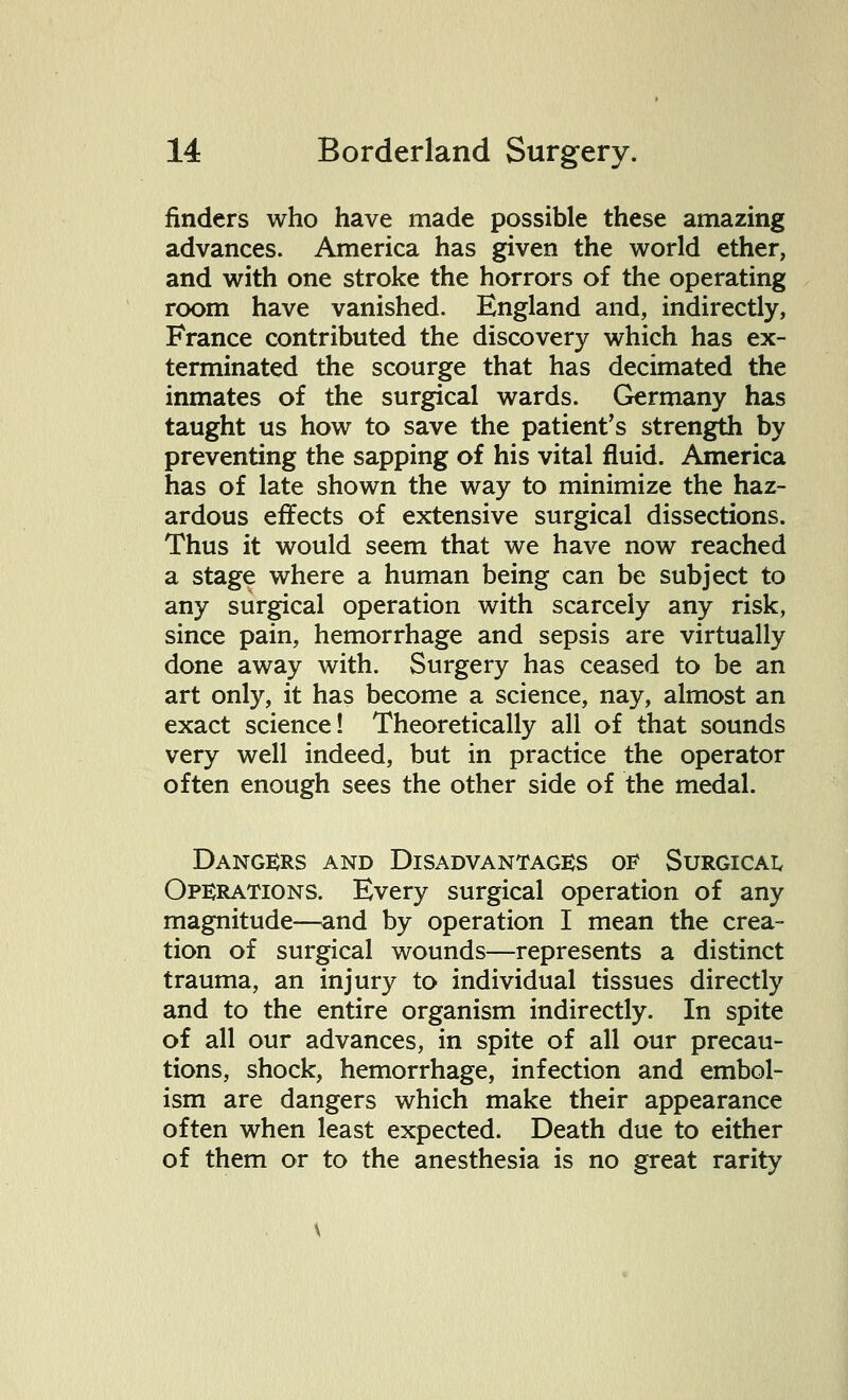 finders who have made possible these amazing advances. America has given the world ether, and with one stroke the horrors of the operating room have vanished. England and, indirectly, France contributed the discovery which has ex- terminated the scourge that has decimated the inmates of the surgical wards. Germany has taught us how to save the patient's strength by preventing the sapping of his vital fluid. America has of late shown the way to minimize the haz- ardous effects of extensive surgical dissections. Thus it would seem that we have now reached a stage where a human being can be subject to any surgical operation with scarcely any risk, since pain, hemorrhage and sepsis are virtually done away with. Surgery has ceased to be an art only, it has become a science, nay, almost an exact science! Theoretically all of that sounds very well indeed, but in practice the operator often enough sees the other side of the medal. Dangers and Disadvantages of Surgical Operations. Every surgical operation of any magnitude—and by operation I mean the crea- tion of surgical wounds—represents a distinct trauma, an injury to individual tissues directly and to the entire organism indirectly. In spite of all our advances, in spite of all our precau- tions, shock, hemorrhage, infection and embol- ism are dangers which make their appearance often when least expected. Death due to either of them or to the anesthesia is no great rarity