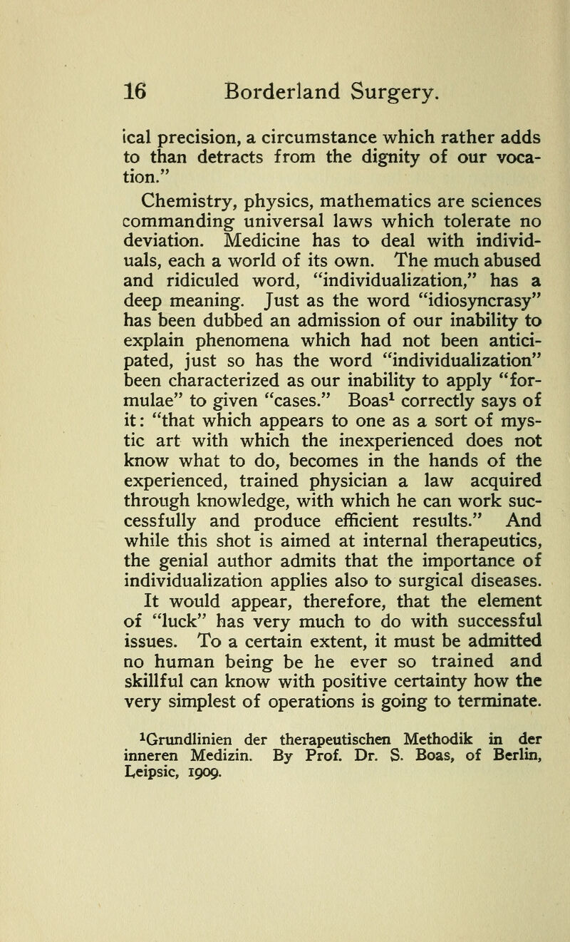 ical precision, a circumstance which rather adds to than detracts from the dignity of our voca- tion. Chemistry, physics, mathematics are sciences commanding universal laws which tolerate no deviation. Medicine has to deal with individ- uals, each a world of its own. The much abused and ridiculed word, individualization, has a deep meaning. Just as the word idiosyncrasy has been dubbed an admission of our inability to explain phenomena which had not been antici- pated, just so has the word individualization been characterized as our inability to apply for- mulae to given cases. Boas1 correctly says of it: that which appears to one as a sort of mys- tic art with which the inexperienced does not know what to do, becomes in the hands of the experienced, trained physician a law acquired through knowledge, with which he can work suc- cessfully and produce efficient results. And while this shot is aimed at internal therapeutics, the genial author admits that the importance of individualization applies also to surgical diseases. It would appear, therefore, that the element of luck has very much to do with successful issues. To a certain extent, it must be admitted no human being be he ever so trained and skillful can know with positive certainty how the very simplest of operations is going to terminate. 1Grundlinien der therapeutischen Methodik in der inneren Medizin. By Prof. Dr. S. Boas, of Berlin, Leipsic, 1909.