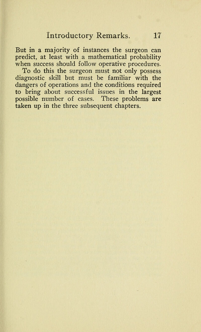 But in a majority of instances the surgeon can predict, at least with a mathematical probability when success should follow operative procedures. To do this the surgeon must not only possess diagnostic skill but must be familiar with the dangers of operations and the conditions required to bring about successful issues in the largest possible number of cases. These problems are taken up in the three subsequent chapters.