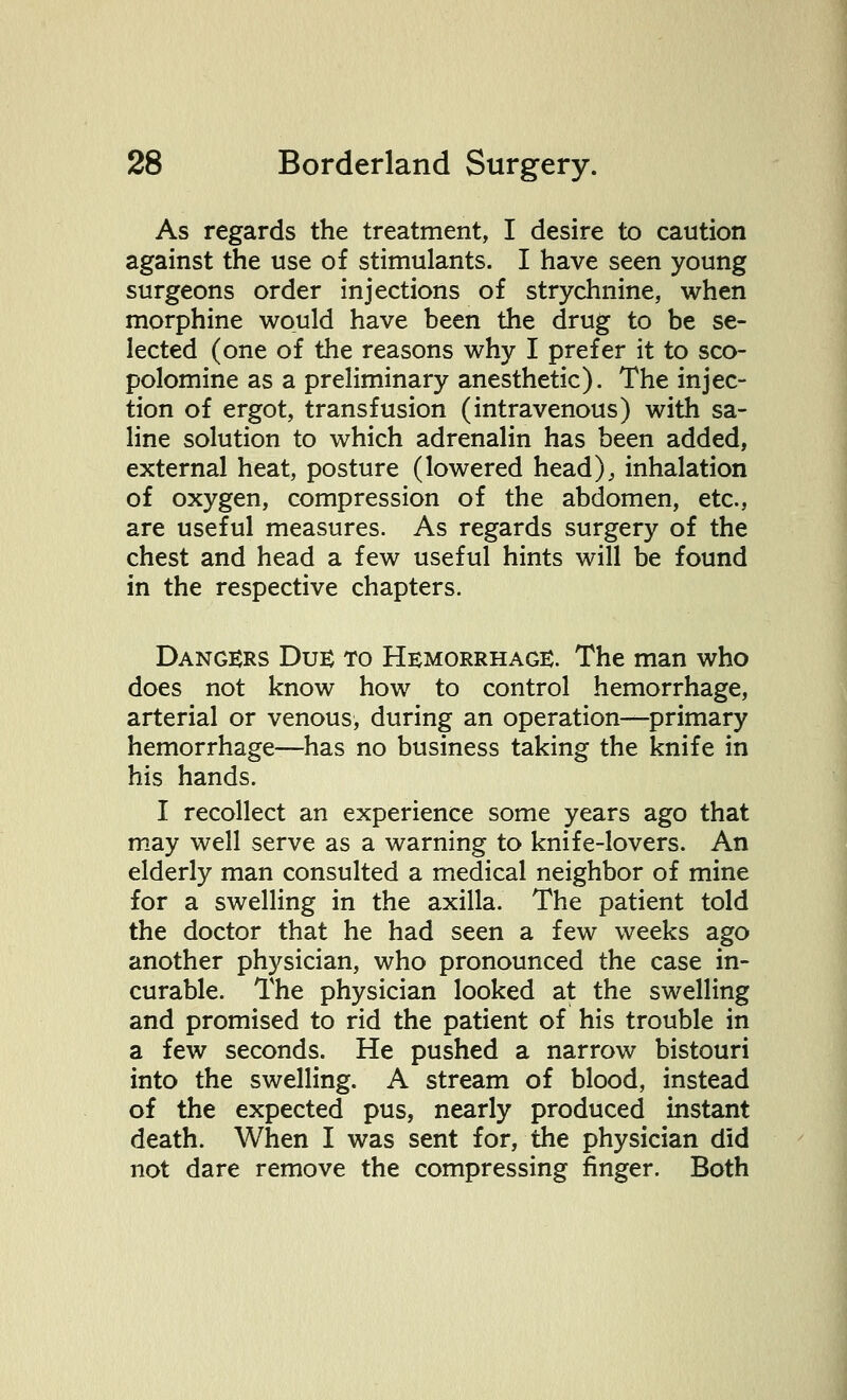 As regards the treatment, I desire to caution against the use of stimulants. I have seen young surgeons order injections of strychnine, when morphine would have been the drug to be se- lected (one of the reasons why I prefer it to sco- polomine as a preliminary anesthetic). The injec- tion of ergot, transfusion (intravenous) with sa- line solution to which adrenalin has been added, external heat, posture (lowered head), inhalation of oxygen, compression of the abdomen, etc., are useful measures. As regards surgery of the chest and head a few useful hints will be found in the respective chapters. Dangers Due to Hemorrhage. The man who does not know how to control hemorrhage, arterial or venous, during an operation—primary hemorrhage—has no business taking the knife in his hands. I recollect an experience some years ago that may well serve as a warning to knife-lovers. An elderly man consulted a medical neighbor of mine for a swelling in the axilla. The patient told the doctor that he had seen a few weeks ago another physician, who pronounced the case in- curable. The physician looked at the swelling and promised to rid the patient of his trouble in a few seconds. He pushed a narrow bistouri into the swelling. A stream of blood, instead of the expected pus, nearly produced instant death. When I was sent for, the physician did not dare remove the compressing finger. Both