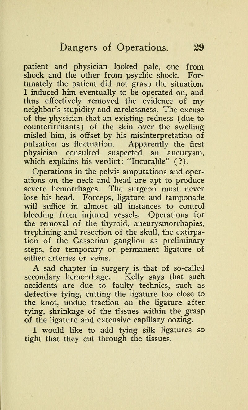 patient and physician looked pale, one from shock and the other from psychic shock. For- tunately the patient did not grasp the situation. I induced him eventually to be operated on, and thus effectively removed the evidence of my neighbor's stupidity and carelessness. The excuse of the physician that an existing redness (due to counterirritants) of the skin over the swelling misled him, is offset by his misinterpretation of pulsation as fluctuation. Apparently the first physician consulted suspected an aneurysm, which explains his verdict: Incurable (?). Operations in the pelvis amputations and oper- ations on the neck and head are apt to produce severe hemorrhages. The surgeon must never lose his head. Forceps, ligature and tamponade will suffice in almost all instances to control bleeding from injured vessels. Operations for the removal of the thyroid, aneurysmorrhapies, trephining and resection of the skull, the extirpa- tion of the Gasserian ganglion as preliminary steps, for temporary or permanent ligature of either arteries or veins. A sad chapter in surgery is that of so-called secondary hemorrhage. Kelly says that such accidents are due to faulty technics, such as defective tying, cutting the ligature too close to the knot, undue traction on the ligature after tying, shrinkage of the tissues within the\grasp of the ligature and extensive capillary oozing. I would like to add tying silk ligatures so tight that they cut through the tissues.