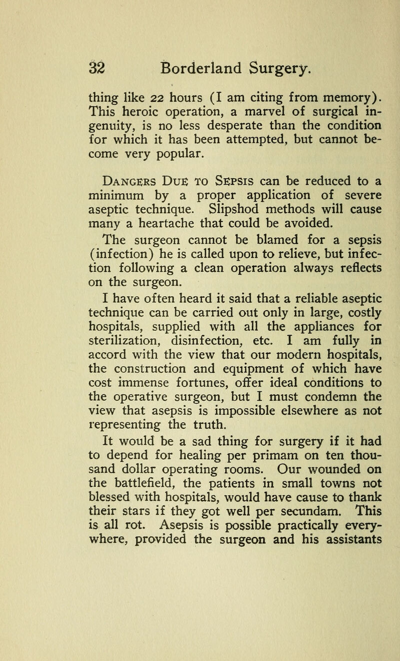 thing like 22 hours (I am citing from memory). This heroic operation, a marvel of surgical in- genuity, is no less desperate than the condition for which it has been attempted, but cannot be- come very popular. Dangers Due to Sepsis can be reduced to a minimum by a proper application of severe aseptic technique. Slipshod methods will cause many a heartache that could be avoided. The surgeon cannot be blamed for a sepsis (infection) he is called upon to relieve, but infec- tion following a clean operation always reflects on the surgeon. I have often heard it said that a reliable aseptic technique can be carried out only in large, costly hospitals, supplied with all the appliances for sterilization, disinfection, etc. I am fully in accord with the view that our modern hospitals, the construction and equipment of which have cost immense fortunes, offer ideal conditions to the operative surgeon, but I must condemn the view that asepsis is impossible elsewhere as not representing the truth. It would be a sad thing for surgery if it had to depend for healing per primam on ten thou- sand dollar operating rooms. Our wounded on the battlefield, the patients in small towns not blessed with hospitals, would have cause to thank their stars if they got well per secundam. This is all rot. Asepsis is possible practically every- where, provided the surgeon and his assistants