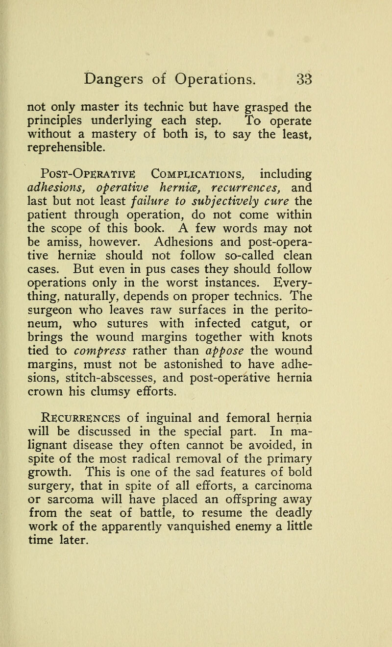 not only master its technic but have grasped the principles underlying each step. To operate without a mastery of both is, to say the least, reprehensible. Post-Operative Complications, including adhesions, operative hernice, recurrences, and last but not least failure to subjectively cure the patient through operation, do not come within the scope of this book. A few words may not be amiss, however. Adhesions and post-opera- tive hernise should not follow so-called clean cases. But even in pus cases they should follow operations only in the worst instances. Every- thing, naturally, depends on proper technics. The surgeon who leaves raw surfaces in the perito- neum, who sutures with infected catgut, or brings the wound margins together with knots tied to compress rather than appose the wound margins, must not be astonished to have adhe- sions, stitch-abscesses, and post-operative hernia crown his clumsy efforts. Recurrences of inguinal and femoral hernia will be discussed in the special part. In ma- lignant disease they often cannot be avoided, in spite of the most radical removal of the primary growth. This is one of the sad features of bold surgery, that in spite of all efforts, a carcinoma or sarcoma will have placed an offspring away from the seat of battle, to resume the deadly work of the apparently vanquished enemy a little time later.