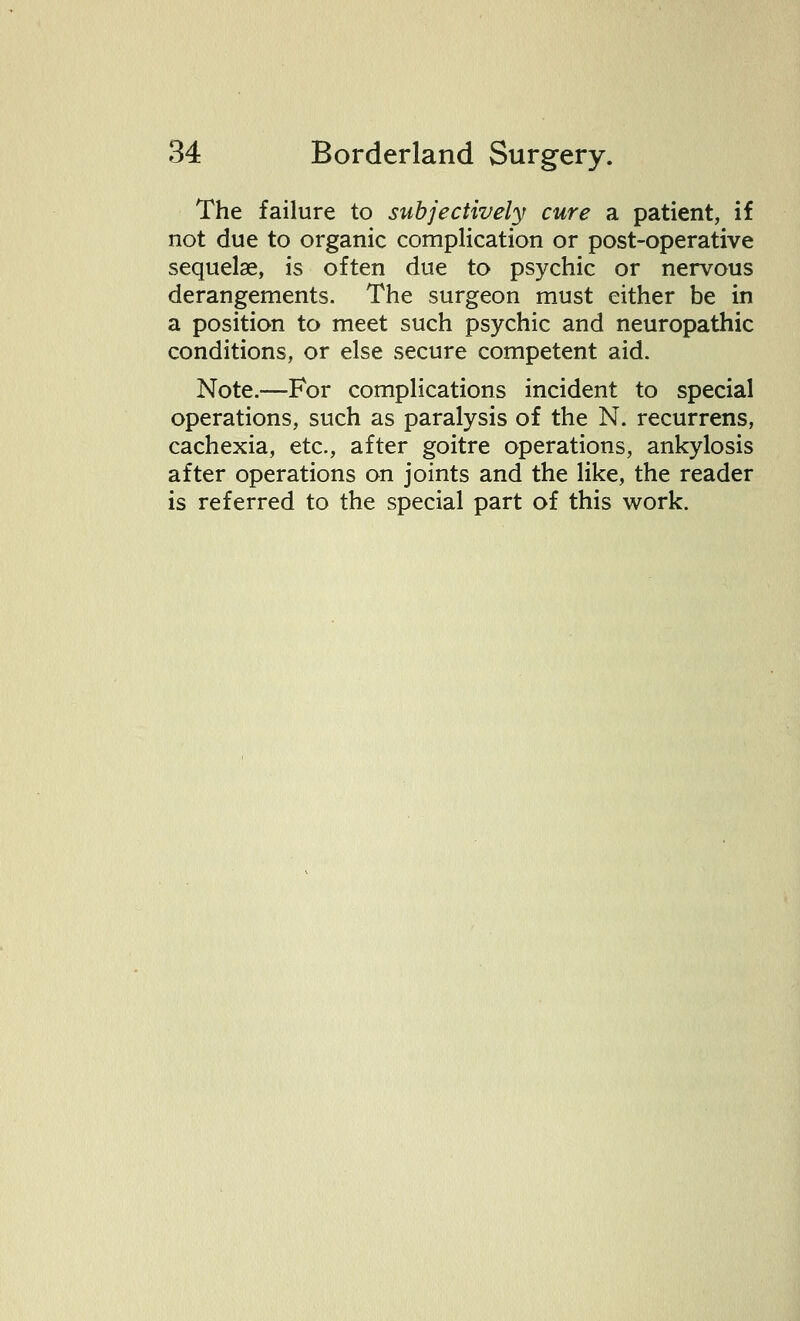 The failure to subjectively cure a patient, if not due to organic complication or post-operative sequelae, is often due to psychic or nervous derangements. The surgeon must either be in a position to meet such psychic and neuropathic conditions, or else secure competent aid. Note.—For complications incident to special operations, such as paralysis of the N. recurrens, cachexia, etc., after goitre operations, ankylosis after operations on joints and the like, the reader is referred to the special part of this work.
