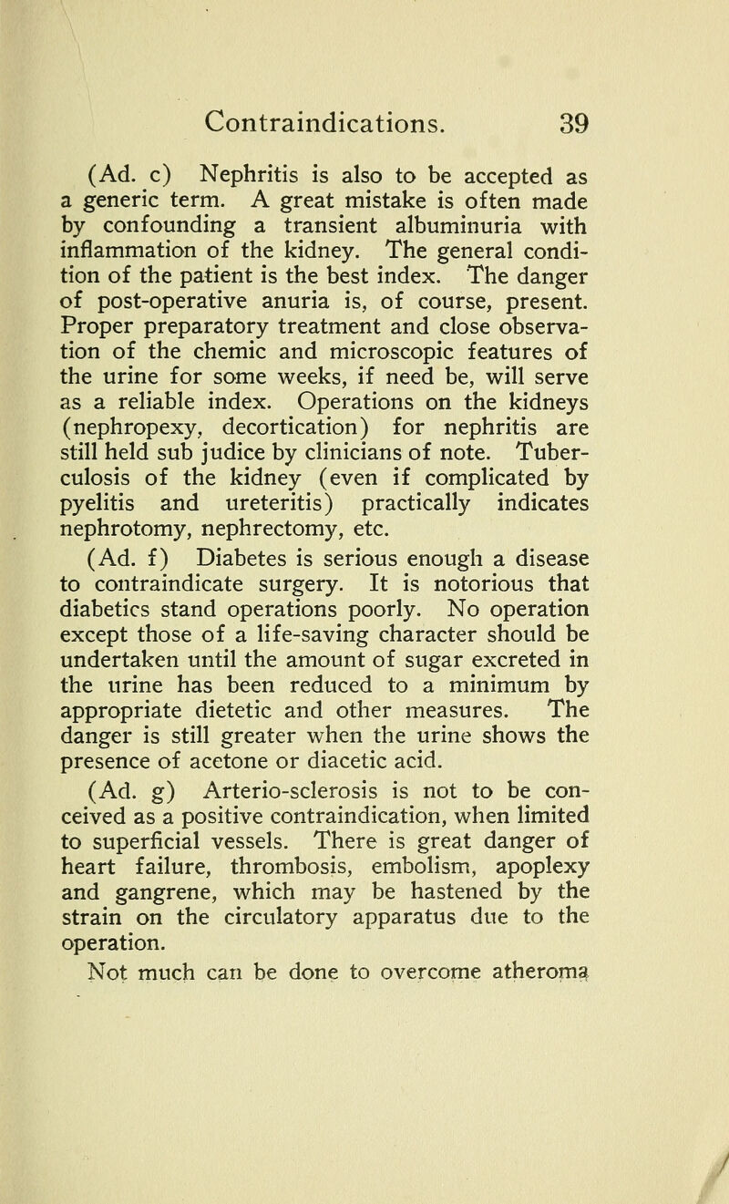 (Ad. c) Nephritis is also to be accepted as a generic term. A great mistake is often made by confounding a transient albuminuria with inflammation of the kidney. The general condi- tion of the patient is the best index. The danger of post-operative anuria is, of course, present. Proper preparatory treatment and close observa- tion of the chemic and microscopic features of the urine for some weeks, if need be, will serve as a reliable index. Operations on the kidneys (nephropexy, decortication) for nephritis are still held sub judice by clinicians of note. Tuber- culosis of the kidney (even if complicated by pyelitis and ureteritis) practically indicates nephrotomy, nephrectomy, etc. (Ad. f) Diabetes is serious enough a disease to contraindicate surgery. It is notorious that diabetics stand operations poorly. No operation except those of a life-saving character should be undertaken until the amount of sugar excreted in the urine has been reduced to a minimum by appropriate dietetic and other measures. The danger is still greater when the urine shows the presence of acetone or diacetic acid. (Ad. g) Arterio-sclerosis is not to be con- ceived as a positive contraindication, when limited to superficial vessels. There is great danger of heart failure, thrombosis, embolism, apoplexy and gangrene, which may be hastened by the strain on the circulatory apparatus due to the operation. Not much can be done to overcome atheroma