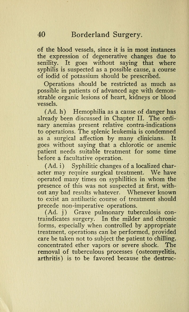 of the blood vessels, since it is in most instances the expression of degenerative changes due to senility. It goes without saying that where syphilis is suspected as a possible cause, a course of iodid of potassium should be prescribed. Operations should be restricted as much as possible in patients of advanced age with demon- strable organic lesions of heart, kidneys or blood vessels. (Ad. h) Hemophilia as a cause of danger has already been discussed in Chapter II. The ordi- nary anemias present relative contra-indications to operations. The splenic leukemia is condemned as a surgical affection by many clinicians. It goes without saying that a chlorotic or anemic patient needs suitable treatment for some time before a facultative operation. (Ad. i) Syphilitic changes of a localized char- acter may require surgical treatment. We have operated many times on syphilitics in whom the presence of this was not suspected at first, with- out any bad results whatever. Whenever known to exist an antiluetic course of treatment should precede non-imperative operations. (Ad. j) Grave pulmonary tuberculosis con- traindicates surgery. In the milder and chronic forms, especially when controlled by appropriate treatment, operations can be performed, provided care be taken not to subject the patient to chilling, concentrated ether vapors or severe shock. The removal of tuberculous processes (osteomyelitis, arthritis) is to be favored because the destruc-