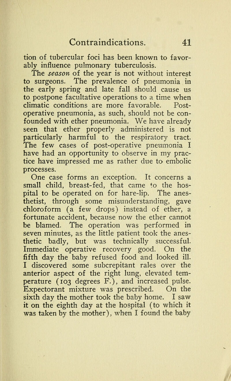 tion of tubercular foci has been known to favor- ably influence pulmonary tuberculosis. The season of the year is not without interest to surgeons. The prevalence of pneumonia in the early spring and late fall should cause us to postpone facultative operations to a time when climatic conditions are more favorable. Post- operative pneumonia, as such, should not be con- founded with ether pneumonia. We have already seen that ether properly administered is not particularly harmful to the respiratory tract. The few cases of post-operative pneumonia I have had an opportunity to observe in my prac- tice have impressed me as rather due to embolic processes. One case forms an exception. It concerns a small child, breast-fed, that came to the hos- pital to be operated on for hare-lip. The anes- thetist, through some misunderstanding, gave chloroform (a few drops) instead of ether, a fortunate accident, because now the ether cannot be blamed. The operation was performed in seven minutes, as the little patient took the anes- thetic badly, but was technically successful. Immediate operative recovery good. On the fifth day the baby refused food and looked ill. I discovered some subcrepitant rales over the anterior aspect of the right lung, elevated tem- perature (103 degrees F.), and increased pulse. Expectorant mixture was prescribed. On the sixth day the mother took the baby home. I saw it on the eighth day at the hospital (to which it was taken by the mother), when I found the baby