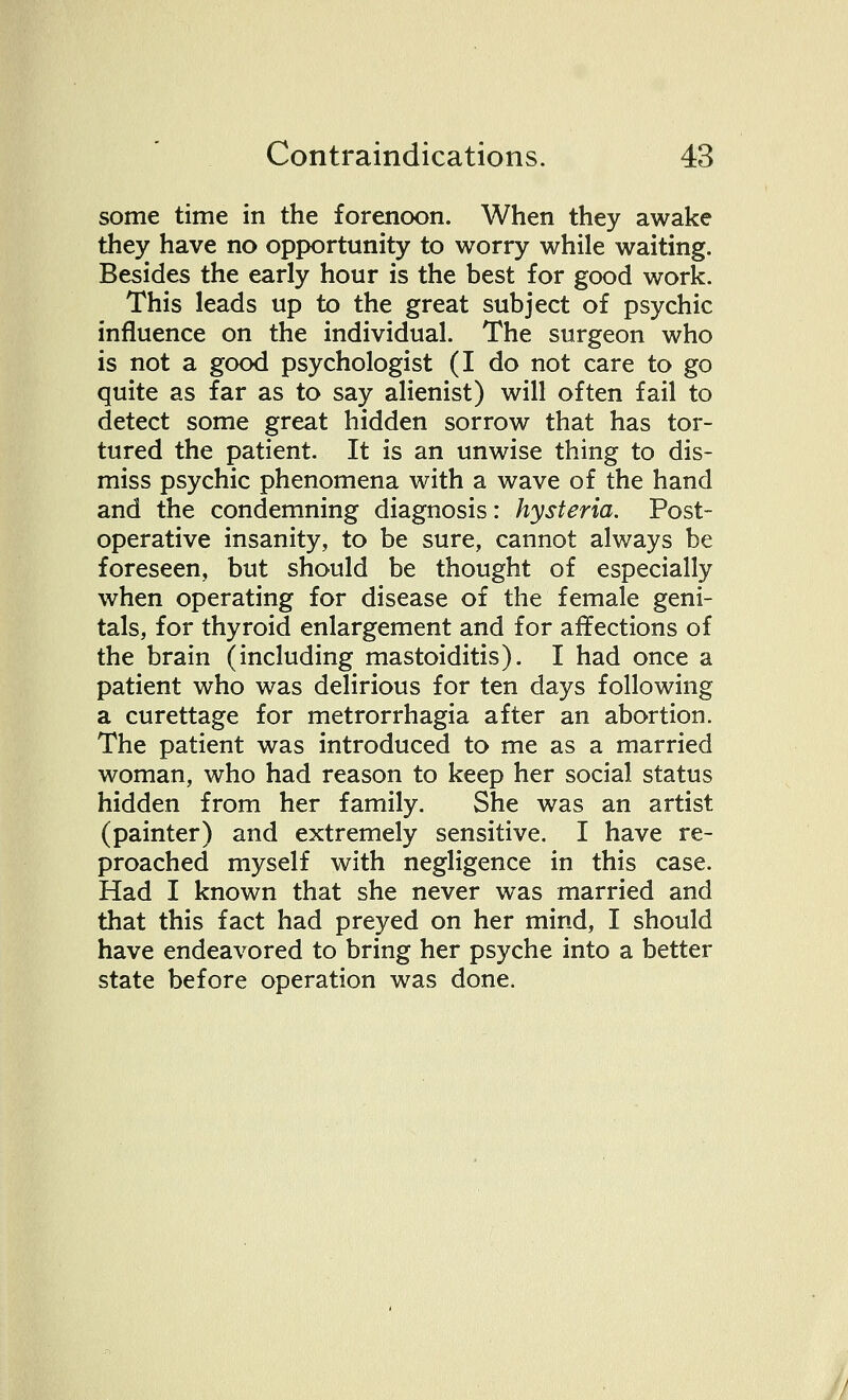some time in the forenoon. When they awake they have no opportunity to worry while waiting. Besides the early hour is the best for good work. This leads up to the great subject of psychic influence on the individual. The surgeon who is not a good psychologist (I do not care to go quite as far as to say alienist) will often fail to detect some great hidden sorrow that has tor- tured the patient. It is an unwise thing to dis- miss psychic phenomena with a wave of the hand and the condemning diagnosis: hysteria. Post- operative insanity, to be sure, cannot always be foreseen, but should be thought of especially when operating for disease of the female geni- tals, for thyroid enlargement and for affections of the brain (including mastoiditis). I had once a patient who was delirious for ten days following a curettage for metrorrhagia after an abortion. The patient was introduced to me as a married woman, who had reason to keep her social status hidden from her family. She was an artist (painter) and extremely sensitive. I have re- proached myself with negligence in this case. Had I known that she never was married and that this fact had preyed on her mind, I should have endeavored to bring her psyche into a better state before operation was done.