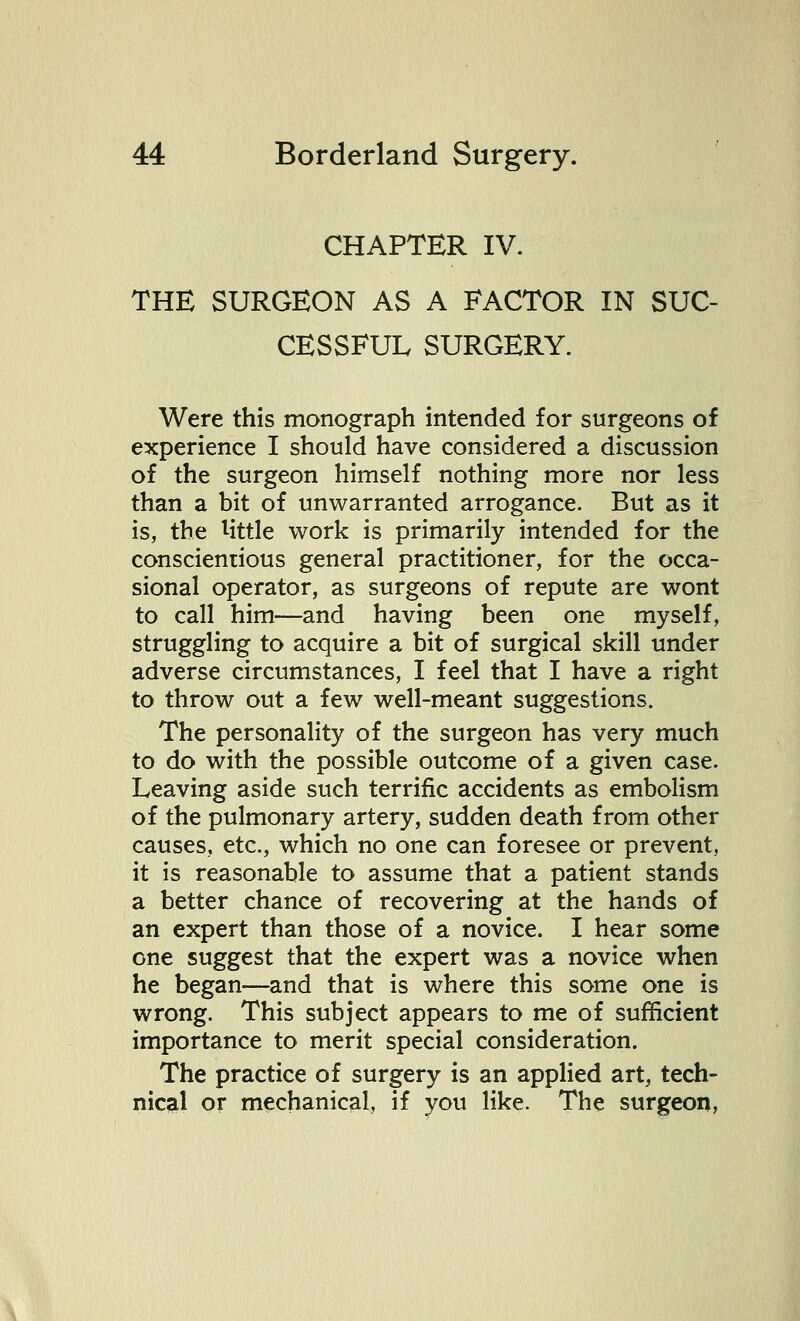 CHAPTER IV. THE SURGEON AS A FACTOR IN SUC- CESSFUL SURGERY. Were this monograph intended for surgeons of experience I should have considered a discussion of the surgeon himself nothing more nor less than a bit of unwarranted arrogance. But as it is, the little work is primarily intended for the conscientious general practitioner, for the occa- sional operator, as surgeons of repute are wont to call him—and having been one myself, struggling to acquire a bit of surgical skill under adverse circumstances, I feel that I have a right to throw out a few well-meant suggestions. The personality of the surgeon has very much to do with the possible outcome of a given case. Leaving aside such terrific accidents as embolism of the pulmonary artery, sudden death from other causes, etc., which no one can foresee or prevent, it is reasonable to assume that a patient stands a better chance of recovering at the hands of an expert than those of a novice. I hear some one suggest that the expert was a novice when he began—and that is where this some one is wrong. This subject appears to me of sufficient importance to merit special consideration. The practice of surgery is an applied art, tech- nical or mechanical, if you like. The surgeon,