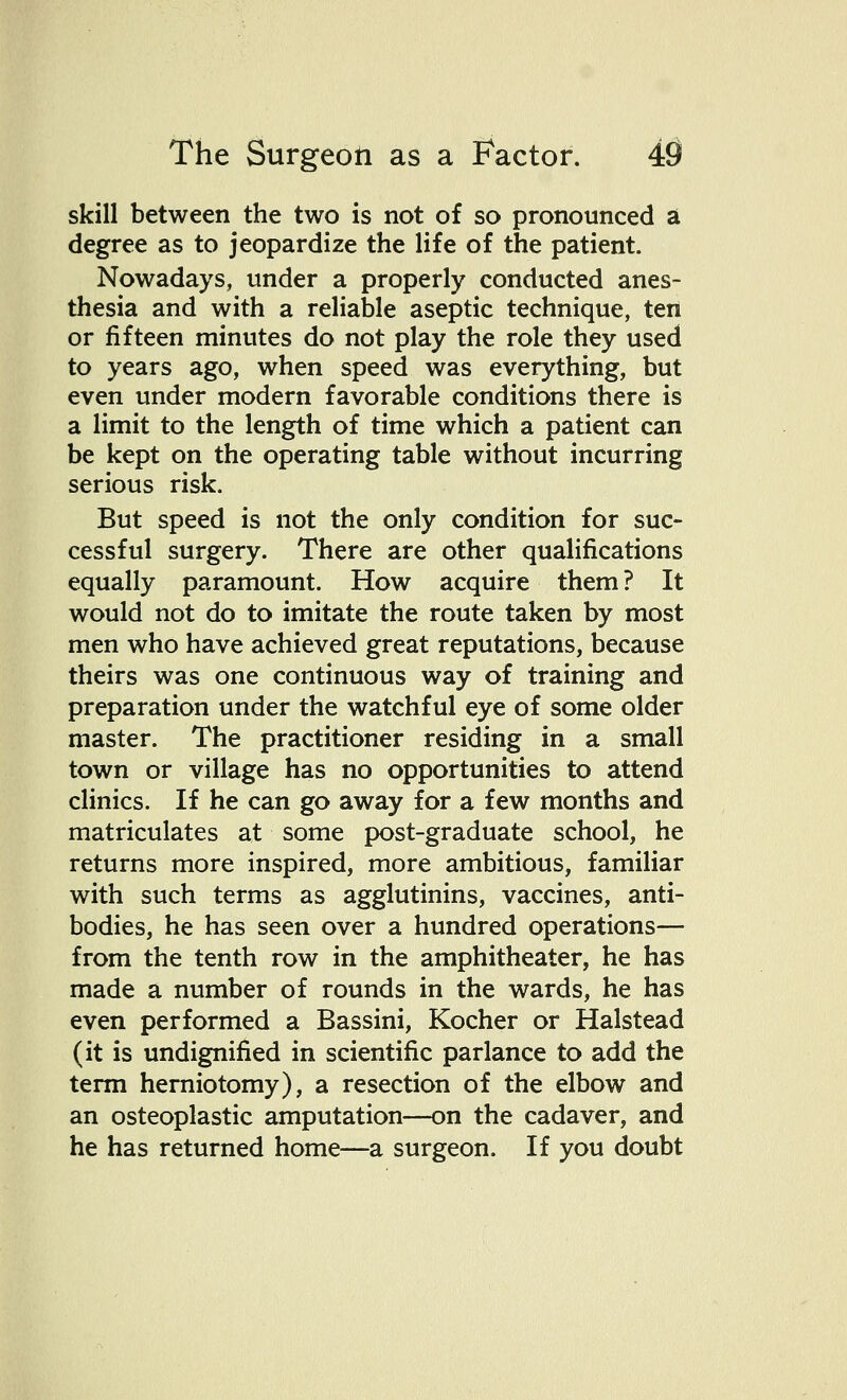 skill between the two is not of so pronounced a degree as to jeopardize the life of the patient. Nowadays, under a properly conducted anes- thesia and with a reliable aseptic technique, ten or fifteen minutes do not play the role they used to years ago, when speed was everything, but even under modern favorable conditions there is a limit to the length of time which a patient can be kept on the operating table without incurring serious risk. But speed is not the only condition for suc- cessful surgery. There are other qualifications equally paramount. How acquire them? It would not do to imitate the route taken by most men who have achieved great reputations, because theirs was one continuous way of training and preparation under the watchful eye of some older master. The practitioner residing in a small town or village has no opportunities to attend clinics. If he can go away for a few months and matriculates at some post-graduate school, he returns more inspired, more ambitious, familiar with such terms as agglutinins, vaccines, anti- bodies, he has seen over a hundred operations— from the tenth row in the amphitheater, he has made a number of rounds in the wards, he has even performed a Bassini, Kocher or Halstead (it is undignified in scientific parlance to add the term herniotomy), a resection of the elbow and an osteoplastic amputation—on the cadaver, and he has returned home—a surgeon. If you doubt