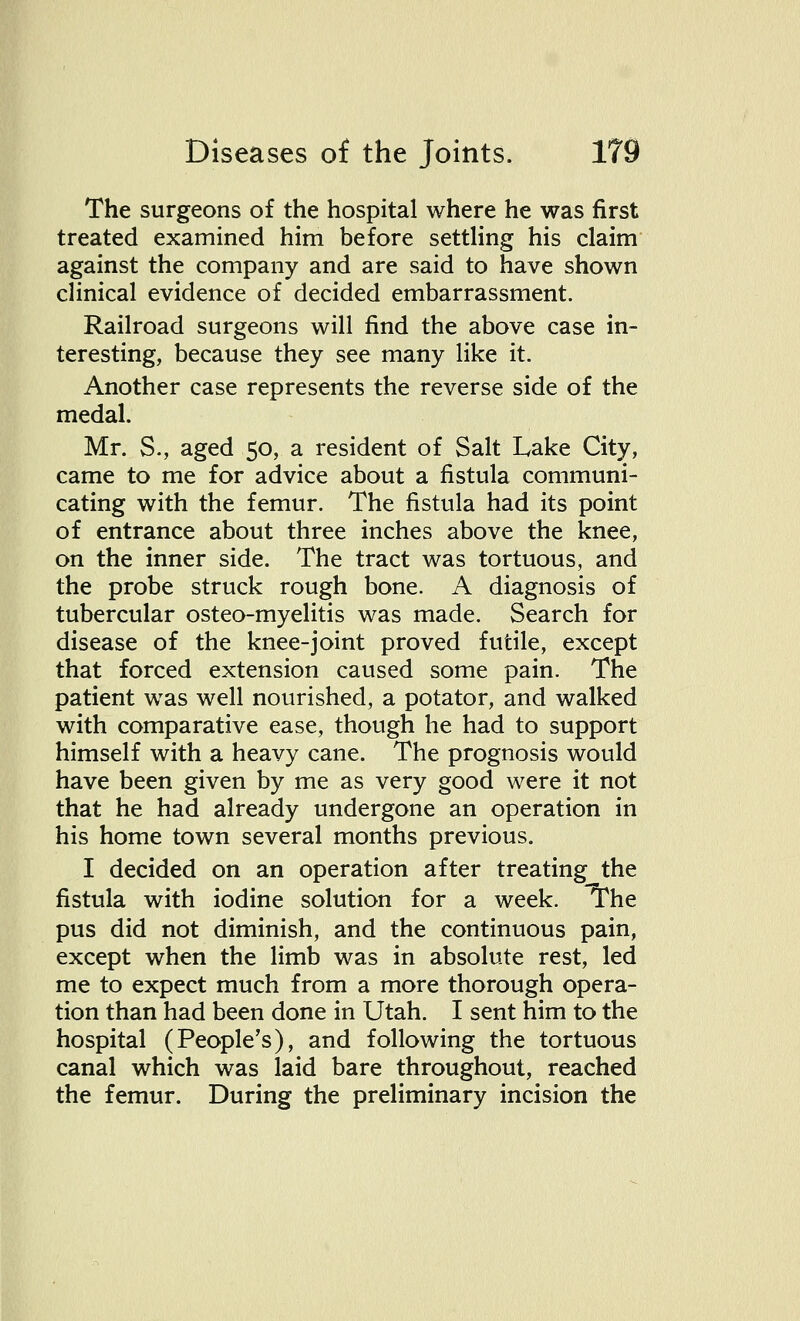 The surgeons of the hospital where he was first treated examined him before settling his claim against the company and are said to have shown clinical evidence of decided embarrassment. Railroad surgeons will find the above case in- teresting, because they see many like it. Another case represents the reverse side of the medal. Mr. S., aged 50, a resident of Salt Lake City, came to me for advice about a fistula communi- cating with the femur. The fistula had its point of entrance about three inches above the knee, on the inner side. The tract was tortuous, and the probe struck rough bone. A diagnosis of tubercular osteo-myelitis was made. Search for disease of the knee-joint proved futile, except that forced extension caused some pain. The patient was well nourished, a potator, and walked with comparative ease, though he had to support himself with a heavy cane. The prognosis would have been given by me as very good were it not that he had already undergone an operation in his home town several months previous. I decided on an operation after treating^the fistula with iodine solution for a week. The pus did not diminish, and the continuous pain, except when the limb was in absolute rest, led me to expect much from a more thorough opera- tion than had been done in Utah. I sent him to the hospital (People's), and following the tortuous canal which was laid bare throughout, reached the femur. During the preliminary incision the