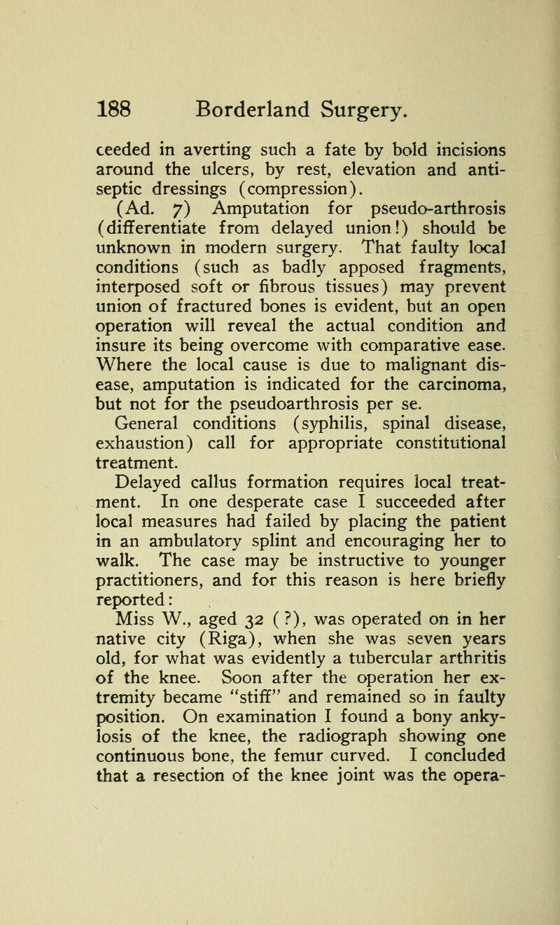 ceeded in averting such a fate by bold incisions around the ulcers, by rest, elevation and anti- septic dressings (compression). (Ad. 7) Amputation for pseudo-arthrosis (differentiate from delayed union!) should be unknown in modern surgery. That faulty local conditions (such as badly apposed fragments, interposed soft or fibrous tissues) may prevent union of fractured bones is evident, but an open operation will reveal the actual condition and insure its being overcome with comparative ease. Where the local cause is due to malignant dis- ease, amputation is indicated for the carcinoma, but not for the pseudoarthrosis per se. General conditions (syphilis, spinal disease, exhaustion) call for appropriate constitutional treatment. Delayed callus formation requires local treat- ment. In one desperate case I succeeded after local measures had failed by placing the patient in an ambulatory splint and encouraging her to walk. The case may be instructive to younger practitioners, and for this reason is here briefly reported: Miss W., aged 32 ( ?), was operated on in her native city (Riga), when she was seven years old, for what was evidently a tubercular arthritis of the knee. Soon after the operation her ex- tremity became stiff and remained so in faulty position. On examination I found a bony anky- losis of the knee, the radiograph showing one continuous bone, the femur curved. I concluded that a resection of the knee joint was the opera-