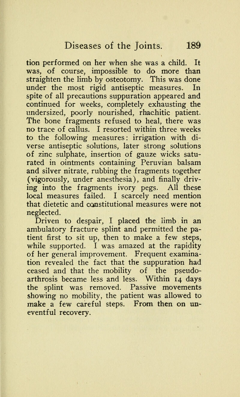tion performed on her when she was a child. It was, of course, impossible to do more than straighten the limb by osteotomy. This was done under the most rigid antiseptic measures. In spite of all precautions suppuration appeared and continued for weeks, completely exhausting the undersized, poorly nourished, rhachitic patient. The bone fragments refused to heal, there was no trace of callus. I resorted within three weeks to the following measures: irrigation with di- verse antiseptic solutions, later strong solutions of zinc sulphate, insertion of gauze wicks satu- rated in ointments containing Peruvian balsam and silver nitrate, rubbing the fragments together (vigorously, under anesthesia), and finally driv- ing into the fragments ivory pegs. All these local measures failed. I scarcely need mention that dietetic and constitutional measures were not neglected. Driven to despair, I placed the limb in an ambulatory fracture splint and permitted the pa- tient first to sit up, then to make a few steps, while supported. I was amazed at the rapidity of her general improvement. Frequent examina- tion revealed the fact that the suppuration had ceased and that the mobility of the pseudo- arthrosis became less and less. Within 14 days the splint was removed. Passive movements showing no mobility, the patient was allowed to make a few careful steps. From then on un- eventful recovery.