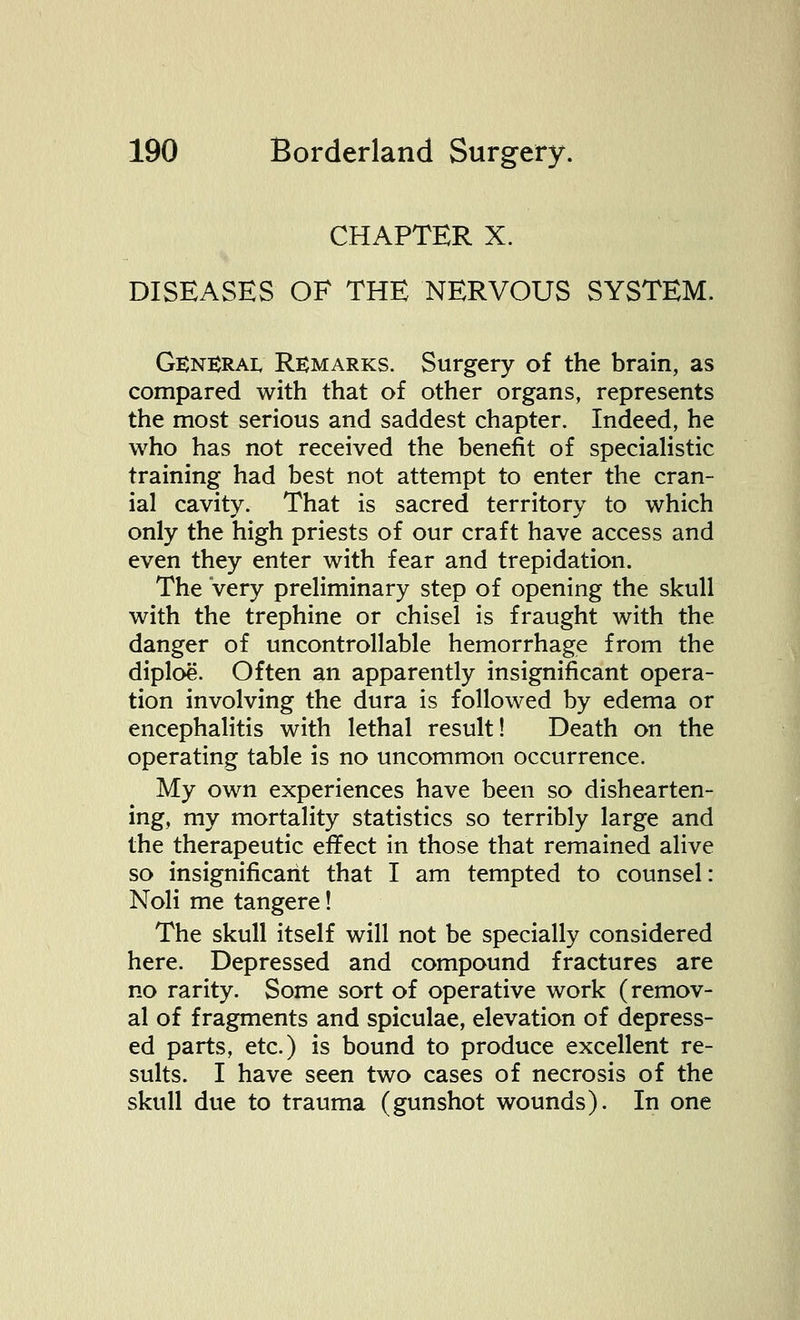 CHAPTER X. DISEASES OF THE NERVOUS SYSTEM. General Remarks. Surgery of the brain, as compared with that of other organs, represents the most serious and saddest chapter. Indeed, he who has not received the benefit of specialistic training had best not attempt to enter the cran- ial cavity. That is sacred territory to which only the high priests of our craft have access and even they enter with fear and trepidation. The Very preliminary step of opening the skull with the trephine or chisel is fraught with the danger of uncontrollable hemorrhage from the diploe. Often an apparently insignificant opera- tion involving the dura is followed by edema or encephalitis with lethal result! Death on the operating table is no uncommon occurrence. My own experiences have been so dishearten- ing, my mortality statistics so terribly large and the therapeutic effect in those that remained alive so insignificant that I am tempted to counsel: Noli me tangere! The skull itself will not be specially considered here. Depressed and compound fractures are no rarity. Some sort of operative work (remov- al of fragments and spiculae, elevation of depress- ed parts, etc.) is bound to produce excellent re- sults. I have seen two cases of necrosis of the skull due to trauma (gunshot wounds). In one