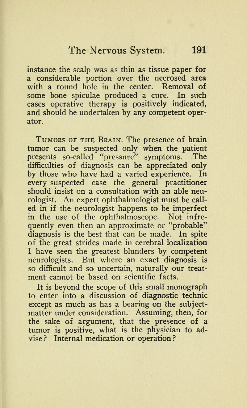 instance the scalp was as thin as tissue paper for a considerable portion over the necrosed area with a round hole in the center. Removal of some bone spiculae produced a cure. In such cases operative therapy is positively indicated, and should be undertaken by any competent oper- ator. Tumors of the Brain. The presence of brain tumor can be suspected only when the patient presents so-called pressure symptoms. The difficulties of diagnosis can be appreciated only by those who have had a varied experience. In every suspected case the general practitioner should insist on a consultation with an able neu- rologist. An expert ophthalmologist must be call- ed in if the neurologist happens to be imperfect in the use of the ophthalmoscope. Not infre- quently even then an approximate or probable diagnosis is the best that can be made. In spite of the great strides made in cerebral localization I have seen the greatest blunders by competent neurologists. But where an exact diagnosis is so difficult and so uncertain, naturally our treat- ment cannot be based on scientific facts. It is beyond the scope of this small monograph to enter into a discussion of diagnostic technic except as much as has a bearing on the subject- matter under consideration. Assuming, then, for the sake of argument, that the presence of a tumor is positive, what is the physician to ad- vise ? Internal medication or operation ?