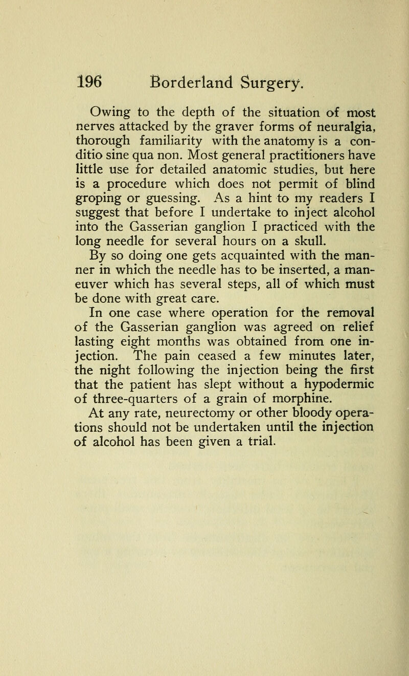 Owing to the depth of the situation of most nerves attacked by the graver forms of neuralgia, thorough familiarity with the anatomy is a con- ditio sine qua non. Most general practitioners have little use for detailed anatomic studies, but here is a procedure which does not permit of blind groping or guessing. As a hint to my readers I suggest that before I undertake to inject alcohol into the Gasserian ganglion I practiced with the long needle for several hours on a skull. By so doing one gets acquainted with the man- ner in which the needle has to be inserted, a man- euver which has several steps, all of which must be done with great care. In one case where operation for the removal of the Gasserian ganglion was agreed on relief lasting eight months was obtained from one in- jection. The pain ceased a few minutes later, the night following the injection being the first that the patient has slept without a hypodermic of three-quarters of a grain of morphine. At any rate, neurectomy or other bloody opera- tions should not be undertaken until the injection of alcohol has been given a trial.