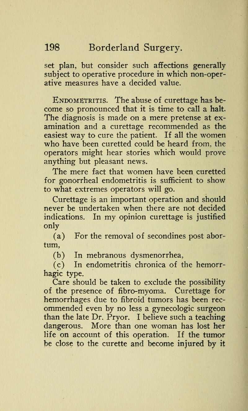 set plan, but consider such affections generally subject to operative procedure in which non-oper- ative measures have a decided value. Endometritis. The abuse of curettage has be- come so pronounced that it is time to call a halt. The diagnosis is made on a mere pretense at ex- amination and a curettage recommended as the easiest way to cure the patient. If all the women who have been curetted could be heard from, the operators might hear stories which would prove anything but pleasant news. The mere fact that women have been curetted for gonorrheal endometritis is sufficient to show to what extremes operators will go. Curettage is an important operation and should never be undertaken when there are not decided indications. In my opinion curettage is justified only (a) For the removal of secondines post abor- tum, (b) In mebranous dysmenorrhea, (c) In endometritis chronica of the hemorr- hagic type. Care should be taken to exclude the possibility of the presence of fibro-myoma. Curettage for hemorrhages due to fibroid tumors has been rec- ommended even by no less a gynecologic surgeon than the late Dr. Pryor. I believe such a teaching dangerous. More than one woman has lost her life on account of this operation. If the tumor be close to the curette and become injured by it