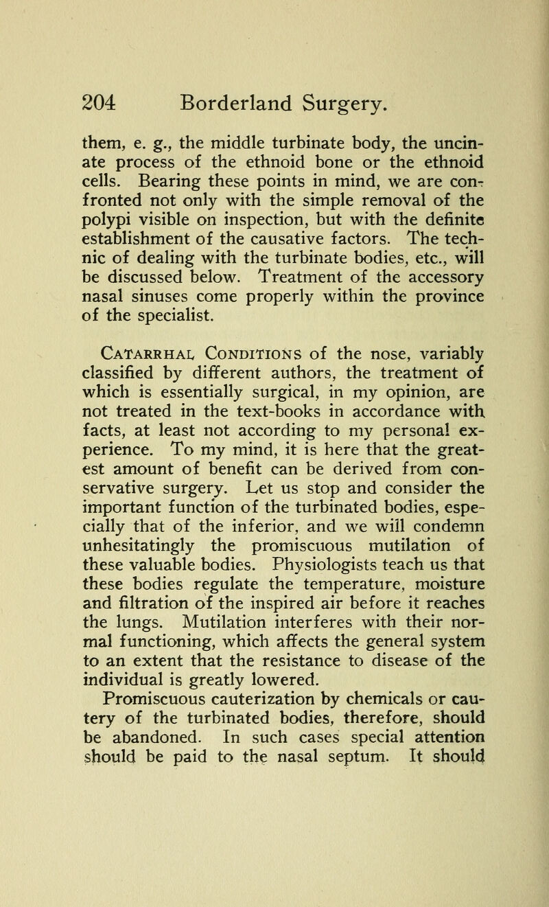 them, e. g., the middle turbinate body, the uncin- ate process of the ethnoid bone or the ethnoid cells. Bearing these points in mind, we are conT fronted not only with the simple removal of the polypi visible on inspection, but with the definite establishment of the causative factors. The tech- nic of dealing with the turbinate bodies, etc., will be discussed below. Treatment of the accessory nasal sinuses come properly within the province of the specialist. Catarrhal Conditions of the nose, variably classified by different authors, the treatment of which is essentially surgical, in my opinion, are not treated in the text-books in accordance with facts, at least not according to my personal ex- perience. To my mind, it is here that the great- est amount of benefit can be derived from con- servative surgery. Let us stop and consider the important function of the turbinated bodies, espe- cially that of the inferior, and we will condemn unhesitatingly the promiscuous mutilation of these valuable bodies. Physiologists teach us that these bodies regulate the temperature, moisture and filtration of the inspired air before it reaches the lungs. Mutilation interferes with their nor- mal functioning, which affects the general system to an extent that the resistance to disease of the individual is greatly lowered. Promiscuous cauterization by chemicals or cau- tery of the turbinated bodies, therefore, should be abandoned. In such cases special attention should be paid to the nasal septum. It should