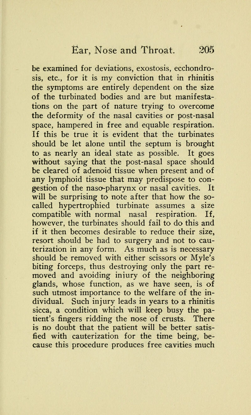 be examined for deviations, exostosis, ecchondro- sis, etc., for it is my conviction that in rhinitis the symptoms are entirely dependent on the size of the turbinated bodies and are but manifesta- tions on the part of nature trying to overcome the deformity of the nasal cavities or post-nasal space, hampered in free and equable respiration. If this be true it is evident that the turbinates should be let alone until the septum is brought to as nearly an ideal state as possible. It goes without saying that the post-nasal space should be cleared of adenoid tissue when present and of any lymphoid tissue that may predispose to con- gestion of the naso-pharynx or nasal cavities. It will be surprising to note after that how the so- called hypertrophied turbinate assumes a size compatible with normal nasal respiration. If, however, the turbinates should fail to do this and if it then becomes desirable to reduce their size, resort should be had to surgery and not to cau- terization in any form. As much as is necessary should be removed with either scissors or Myle's biting forceps, thus destroying only the part re- moved and avoiding injury of the neighboring glands, whose function, as we have seen, is of such utmost importance to the welfare of the in- dividual. Such injury leads in years to a rhinitis sicca, a condition which will keep busy the pa- tient's fingers ridding the nose of crusts. There is no doubt that the patient will be better satis- fied with cauterization for the time being, be- cause this procedure produces free cavities much