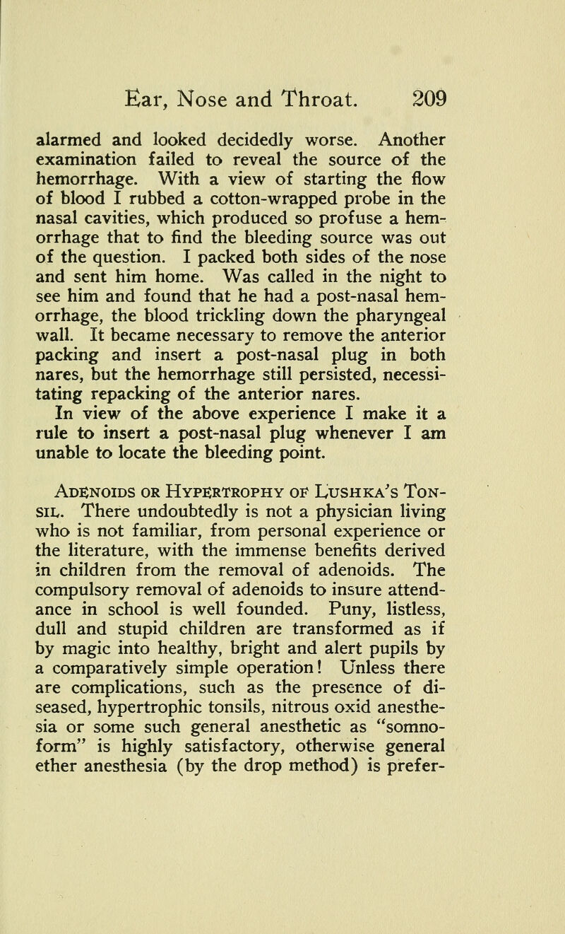 alarmed and looked decidedly worse. Another examination failed to reveal the source of the hemorrhage. With a view of starting the flow of blood I rubbed a cotton-wrapped probe in the nasal cavities, which produced so profuse a hem- orrhage that to find the bleeding source was out of the question. I packed both sides of the nose and sent him home. Was called in the night to see him and found that he had a post-nasal hem- orrhage, the blood trickling down the pharyngeal wall. It became necessary to remove the anterior packing and insert a post-nasal plug in both nares, but the hemorrhage still persisted, necessi- tating repacking of the anterior nares. In view of the above experience I make it a rule to insert a post-nasal plug whenever I am unable to locate the bleeding point. Adenoids or Hypertrophy of Lushka's Ton- sil. There undoubtedly is not a physician living who is not familiar, from personal experience or the literature, with the immense benefits derived in children from the removal of adenoids. The compulsory removal of adenoids to insure attend- ance in school is well founded. Puny, listless, dull and stupid children are transformed as if by magic into healthy, bright and alert pupils by a comparatively simple operation! Unless there are complications, such as the presence of di- seased, hypertrophic tonsils, nitrous oxid anesthe- sia or some such general anesthetic as somno- form is highly satisfactory, otherwise general ether anesthesia (by the drop method) is prefer-