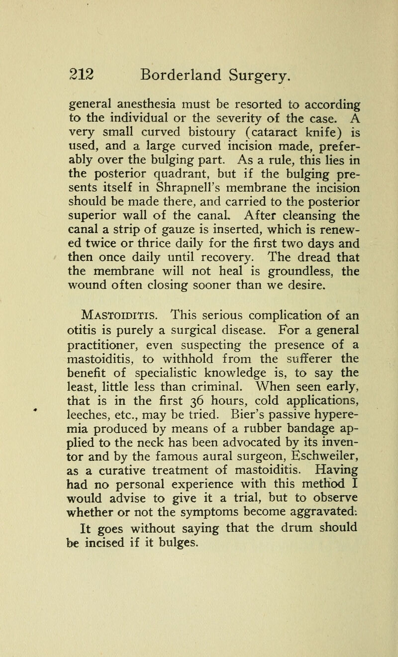 general anesthesia must be resorted to according to the individual or the severity of the case. A very small curved bistoury (cataract knife) is used, and a large curved incision made, prefer- ably over the bulging part. As a rule, this lies in the posterior quadrant, but if the bulging pre- sents itself in Shrapnell's membrane the incision should be made there, and carried to the posterior superior wall of the canal. After cleansing the canal a strip of gauze is inserted, which is renew- ed twice or thrice daily for the first two days and then once daily until recovery. The dread that the membrane will not heal is groundless, the wound often closing sooner than we desire. Mastoiditis. This serious complication of an otitis is purely a surgical disease. For a general practitioner, even suspecting the presence of a mastoiditis, to withhold from the sufferer the benefit of specialistic knowledge is, to say the least, little less than criminal. When seen early, that is in the first 36 hours, cold applications, leeches, etc., may be tried. Bier's passive hypere- mia produced by means of a rubber bandage ap- plied to the neck has been advocated by its inven- tor and by the famous aural surgeon, Eschweiler, as a curative treatment of mastoiditis. Having had no personal experience with this method I would advise to give it a trial, but to observe whether or not the symptoms become aggravated: It goes without saying that the drum should be incised if it bulges.