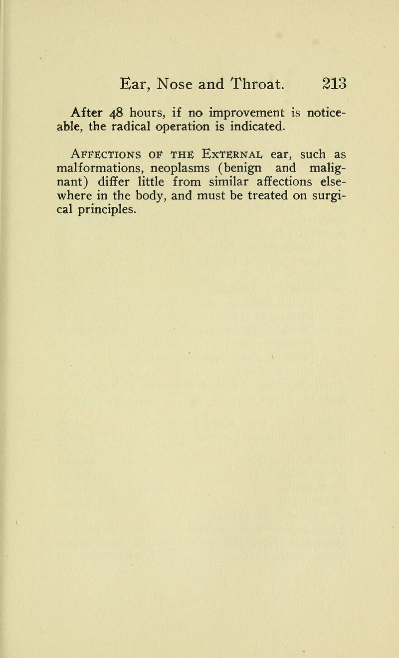 After 48 hours, if no improvement is notice- able, the radical operation is indicated. Affections of the External ear, such as malformations, neoplasms (benign and malig- nant) differ little from similar affections else- where in the body, and must be treated on surgi- cal principles.