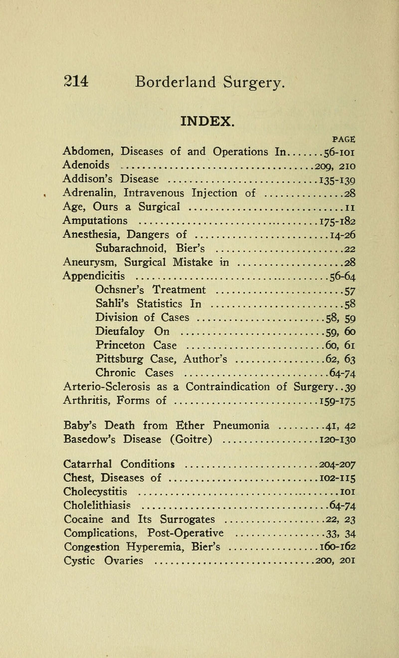 INDEX. PAGE Abdomen, Diseases of and Operations In 56-101 Adenoids , 209, 210 Addison's Disease 135-139 Adrenalin, Intravenous Injection of 28 Age, Ours a Surgical 11 Amputations 175-182 Anesthesia, Dangers of 14-26 Subarachnoid, Bier's 22 Aneurysm, Surgical Mistake in 28 Appendicitis 56-64 Ochsner's Treatment 57 Sahli's Statistics In 58 Division of Cases 58, 59 Dieufaloy On 59, 60 Princeton Case 60, 61 Pittsburg Case, Author's 62, 63 Chronic Cases 64-74 Arterio-Sclerosis as a Contraindication of Surgery..39 Arthritis, Forms of 159-175 Baby's Death from Ether Pneumonia 41, 42 Basedow's Disease (Goitre) 120-130 Catarrhal Conditions 204-207 Chest, Diseases of 102-115 Cholecystitis 101 Cholelithiasis 64-74 Cocaine and Its Surrogates 22, 23 Complications, Post-Operative 33, 34 Congestion Hyperemia, Bier's 160-162 Cystic Ovaries 200, 201