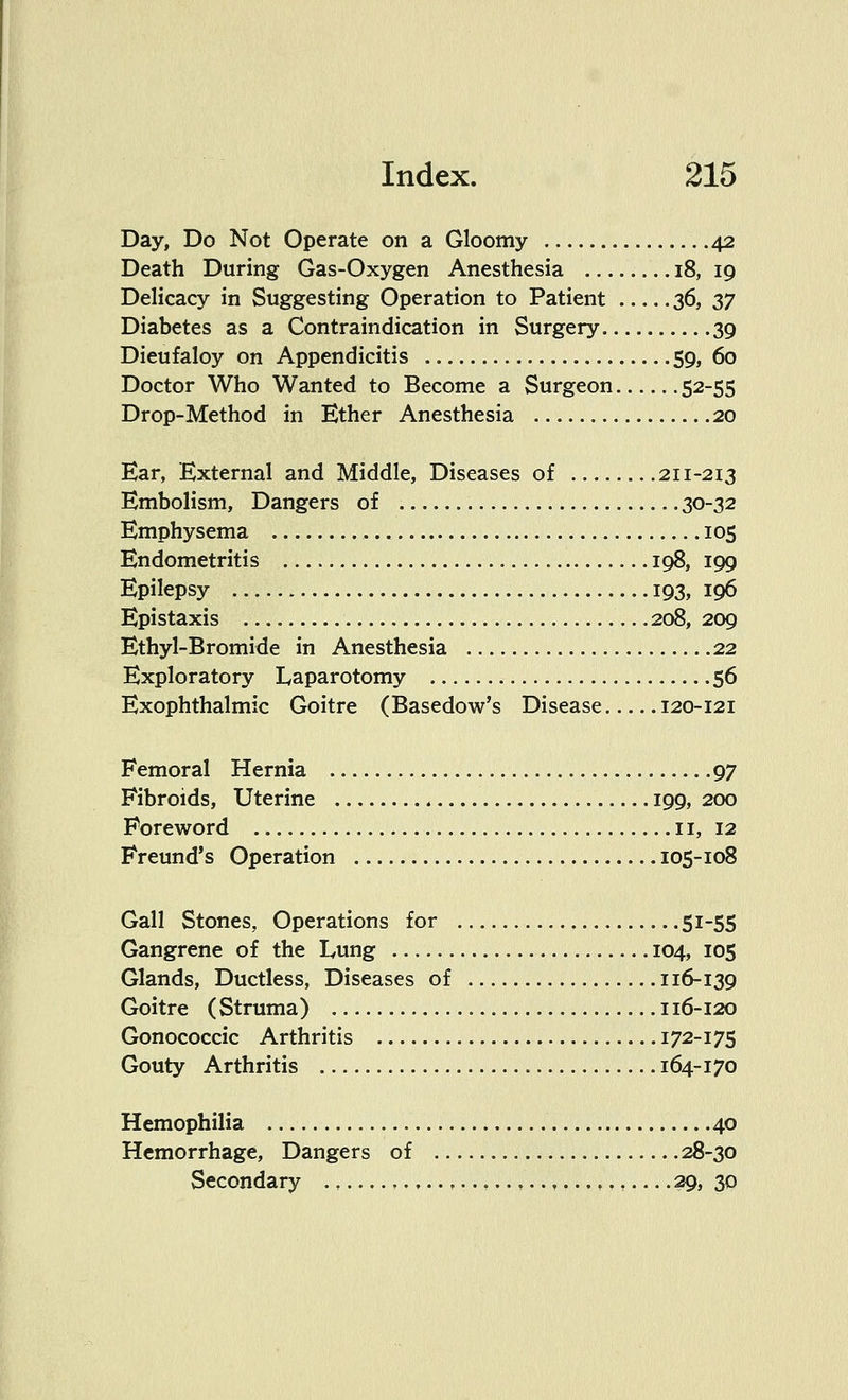 Day, Do Not Operate on a Gloomy 42 Death During Gas-Oxygen Anesthesia 18, 19 Delicacy in Suggesting Operation to Patient 36, 37 Diabetes as a Contraindication in Surgery 39 Dieufaloy on Appendicitis 59, 60 Doctor Who Wanted to Become a Surgeon 52-55 Drop-Method in Ether Anesthesia 20 Ear, External and Middle, Diseases of 211-213 Embolism, Dangers of 30-32 Emphysema 105 Endometritis 198, 199 Epilepsy 193, 196 Epistaxis 208, 209 Ethyl-Bromide in Anesthesia 22 Exploratory Laparotomy 56 Exophthalmic Goitre (Basedow's Disease 120-121 Femoral Hernia .97 Fibroids, Uterine 199, 200 Foreword 11, 12 Freund's Operation 105-108 Gall Stones, Operations for 51-55 Gangrene of the Lung 104, 105 Glands, Ductless, Diseases of 116-139 Goitre (Struma) 116-120 Gonococcic Arthritis 172-175 Gouty Arthritis 164-170 Hemophilia 40 Hemorrhage, Dangers of 28-30 Secondary ..,..,.., 29, 30