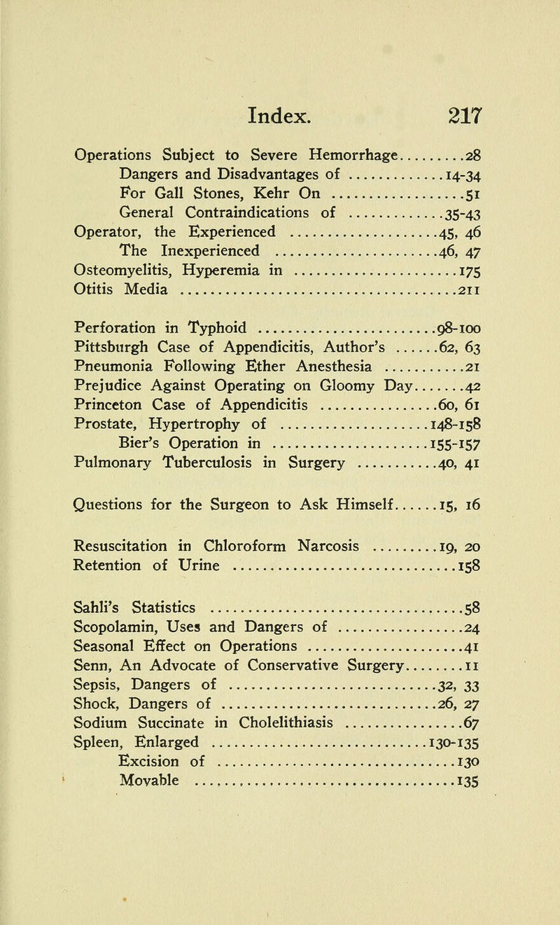 Operations Subject to Severe Hemorrhage 28 Dangers and Disadvantages of 14-34 For Gall Stones, Kehr On 51 General Contraindications of 35~43 Operator, the Experienced 45,46 The Inexperienced 46, 47 Osteomyelitis, Hyperemia in 175 Otitis Media 211 Perforation in Typhoid 98-100 Pittsburgh Case of Appendicitis, Author's 62, 63 Pneumonia Following Ether Anesthesia 21 Prejudice Against Operating on Gloomy Day 42 Princeton Case of Appendicitis 60, 61 Prostate, Hypertrophy of 148-158 Bier's Operation in 155-157 Pulmonary Tuberculosis in Surgery 40,41 Questions for the Surgeon to Ask Himself 15, 16 Resuscitation in Chloroform Narcosis 19, 20 Retention of Urine 158 Sahli's Statistics 58 Scopolamin, Uses and Dangers of 24 Seasonal Effect on Operations 41 Senn, An Advocate of Conservative Surgery 11 Sepsis, Dangers of 32, 33 Shock, Dangers of 26, 27 Sodium Succinate in Cholelithiasis 67 Spleen, Enlarged 130-135 Excision of 130 Movable 135