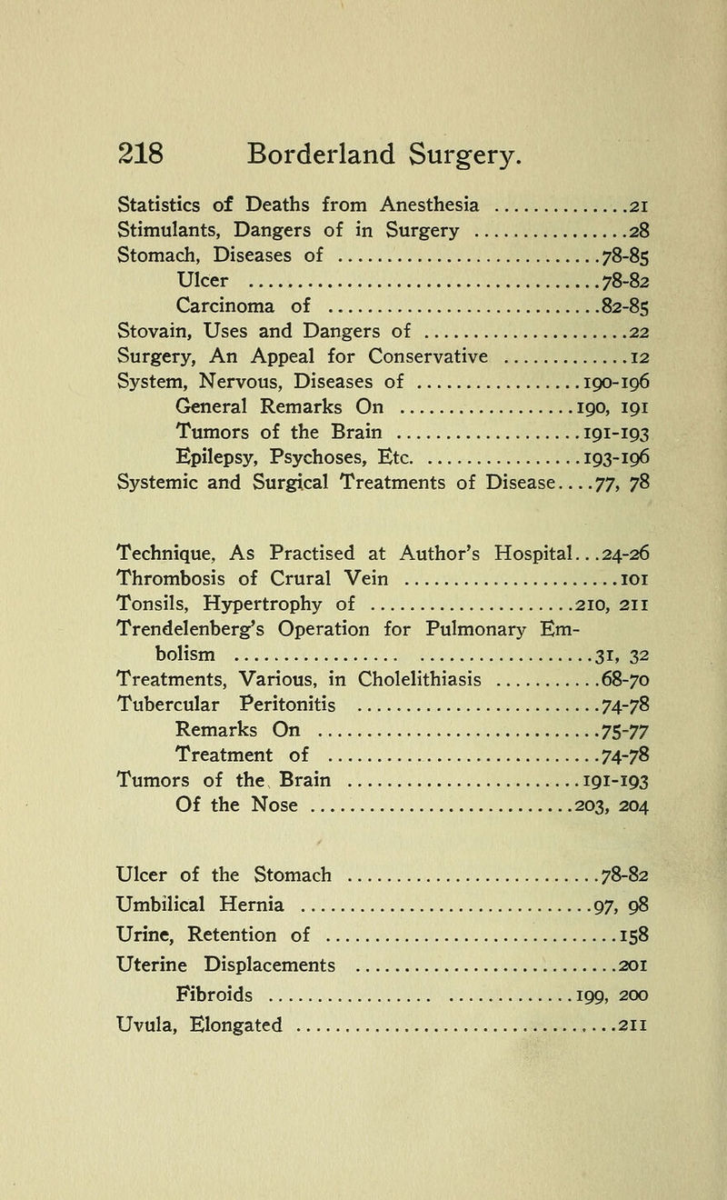 Statistics of Deaths from Anesthesia 21 Stimulants, Dangers of in Surgery 28 Stomach, Diseases of 78-85 Ulcer 78-82 Carcinoma of 82-85 Stovain, Uses and Dangers of 22 Surgery, An Appeal for Conservative 12 System, Nervous, Diseases of 190-106 General Remarks On 190, 191 Tumors of the Brain 191-193 Epilepsy, Psychoses, Etc 193-196 Systemic and Surgical Treatments of Disease 77, 78 Technique, As Practised at Author's Hospital.. .24-26 Thrombosis of Crural Vein 101 Tonsils, Hypertrophy of 210, 211 Trendelenberg's Operation for Pulmonary Em- bolism 31, 32 Treatments, Various, in Cholelithiasis 68-70 Tubercular Peritonitis 74-78 Remarks On 75-77 Treatment of 74-78 Tumors of the, Brain 191-193 Of the Nose 203, 204 Ulcer of the Stomach 78-82 Umbilical Hernia 97, 98 Urine, Retention of 158 Uterine Displacements 201 Fibroids 199, 200 Uvula, Elongated 211