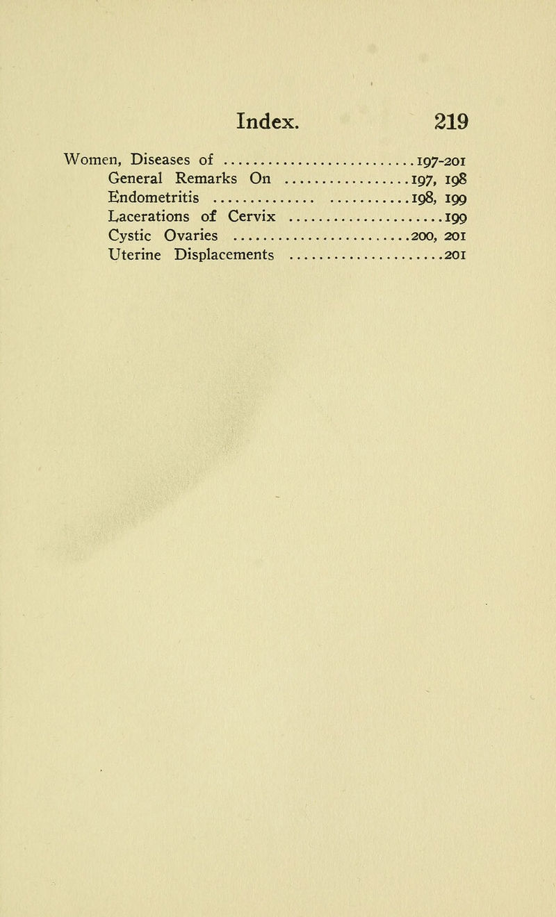 Women, Diseases of 197-201 General Remarks On 197, 198 Endometritis 198, 199 Lacerations of Cervix 199 Cystic Ovaries 200, 201 Uterine Displacements 201