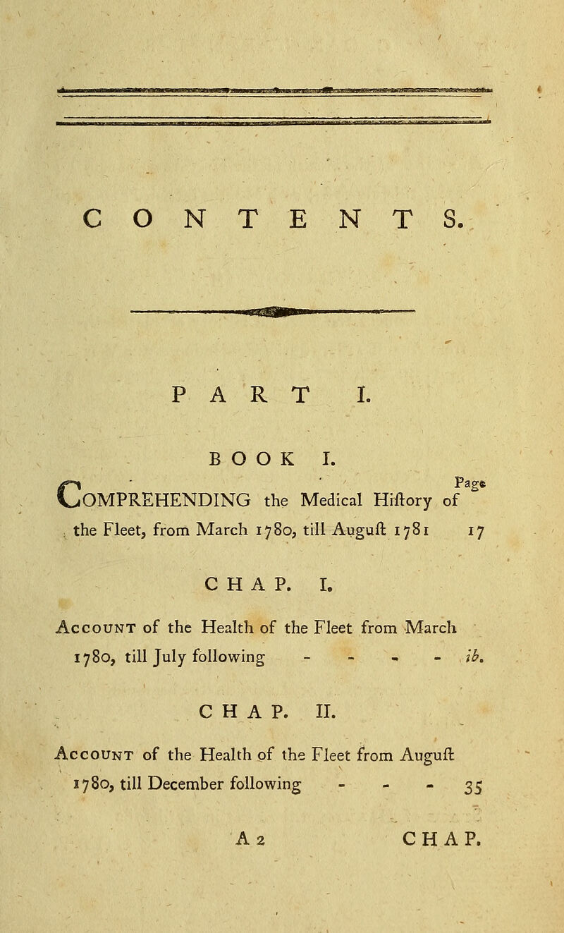 IDt—mmTl *~<xm*.*nnx»K^-wx~aMi*s. J^a—wagMiar^, wwjnii CONTENTS. PART I. BOOK I. Pag* OMPREHENDING the Medical Hiftory of the Fleet, from March 1780, till Auguft 1781 17 CHAP. I. Account of the Health of the Fleet from March 1780, till July following - lb. CHAP. II. Account of the Health of the Fleet from Augufl 1780, till December following 35 A 2 CHAP.