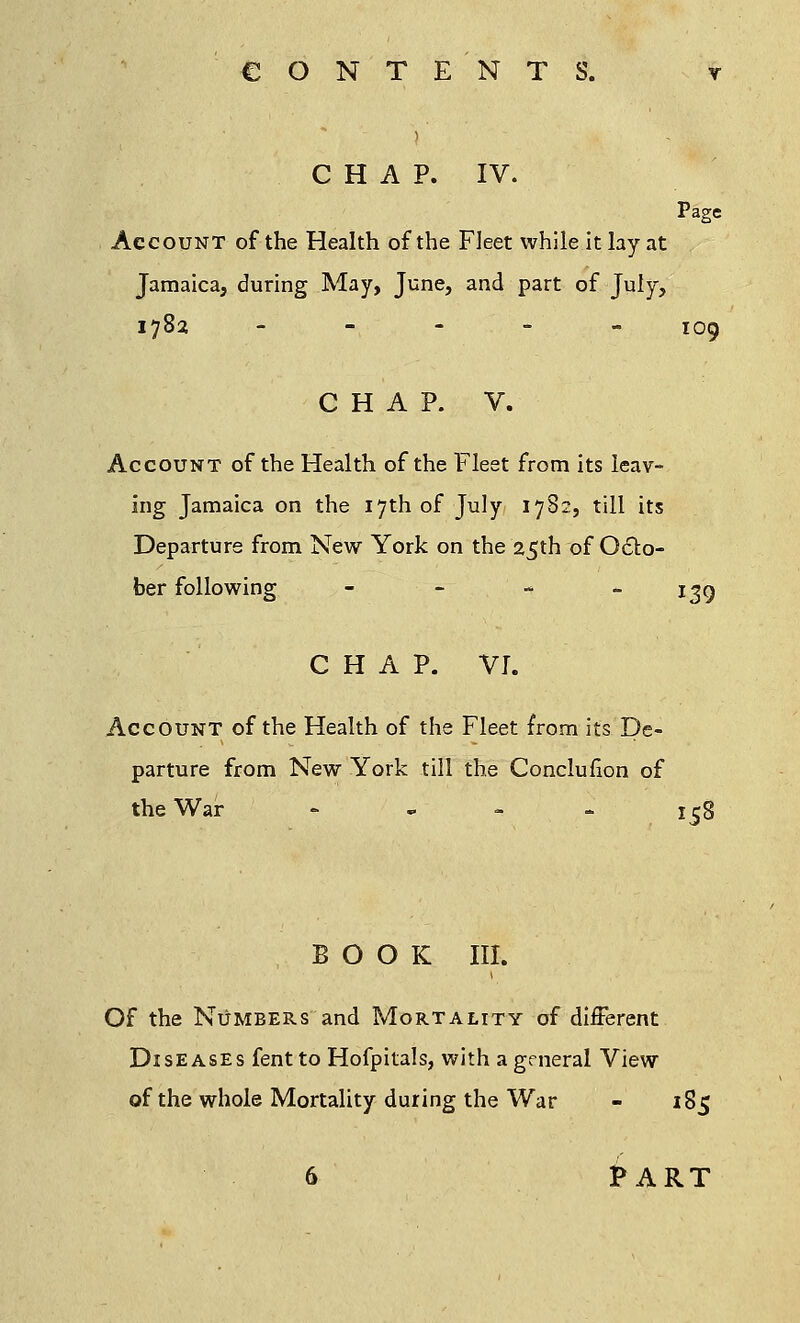 CHAP. IV. Page Account of the Health of the Fleet while it lay at Jamaica, during May, June, and part of July, 1782 ----- I0^ CHAP. V. Account of the Health of the Fleet from its leav- ing Jamaica on the 17th of July 1782, till its Departure from New York on the 25th of Octo- ber following - - - 139 CHAP. VI. Account of the Health of the Fleet from its De- parture from New York till the Conclufion of the War - 158 BOOK III. Of the Numbers and Mortality of different Diseases fentto Hofpitals, with a general View of the whole Mortality during the War - 185