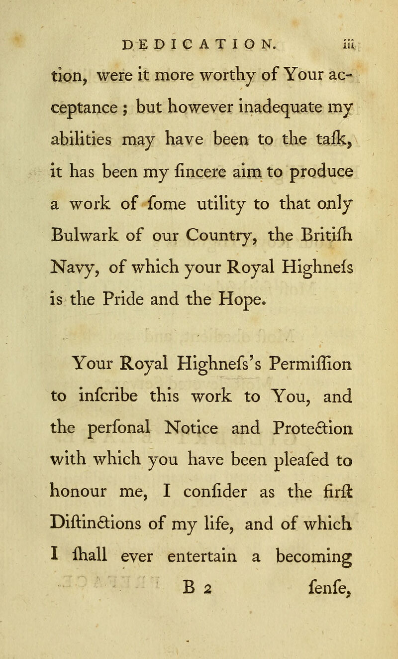 tion, were it more worthy of Your ac- ceptance ; but however inadequate my abilities may have been to the talk, it has been my fincere aim to produce a work of fome utility to that only Bulwark of our Country, the Britiih Navy, of which your Royal Highneis is the Pride and the Hope. Your Royal Highnefs's Permiffion to infcribe this work to You, and the perfonal Notice and Protection with which you have been pleafed to honour me, I confider as the firft Diftinctions of my life, and of which I ihall ever entertain a becoming B 2 fenfe,