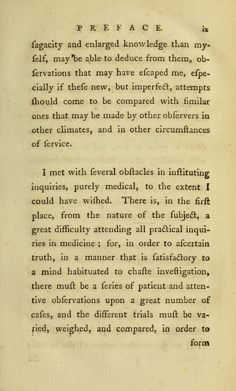 fagacity and enlarged knowledge than my- felf, may^be able to deduce from them, ob- fervations that may have efcaped me, efpe- cially if thefe new, hut imperfect, attempts fhould come to be compared with fimilar ones that may be made by other obfervers in other climates, and in other circumflances of fervice. I met with feveral obftacles in inftituting inquiries, purely medical, to the extent I could have wifhed. There is, in the firft place, from the nature of the fubjecl:, a great difficulty attending all practical inqui- ries in medicine ; for, in order to afcertain truth, in a manner that is fatisfa&ory to a mind habituated to chafte inveftigation, there mull: be a feries of patient and atten- tive obfervations upon a great number of cafes, and the different trials mull: be va- ried, weighed, and compared, in order to form