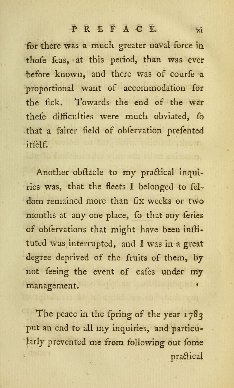 for there was a much greater naval force in thofe feas, at this period, than was ever before known, and there was of courfe a proportional want of accommodation for the fick. Towards the end of the war thefe difficulties were much obviated, fo that a fairer field of obfervation prefented itfelf. Another obftacle to my practical inqui- ries was, that the fleets I belonged to fel- dom remained more than fix weeks or two months at any one place, fo that any feries of obfervations that might have been inili- tuted was interrupted, and I was in a great degree deprived of the fruits of them, by not feeing the event of cafes under my management. * The peace in the fpring of the year 1783 put an end to all my inquiries, and particu- larly prevented me from following out fome practical