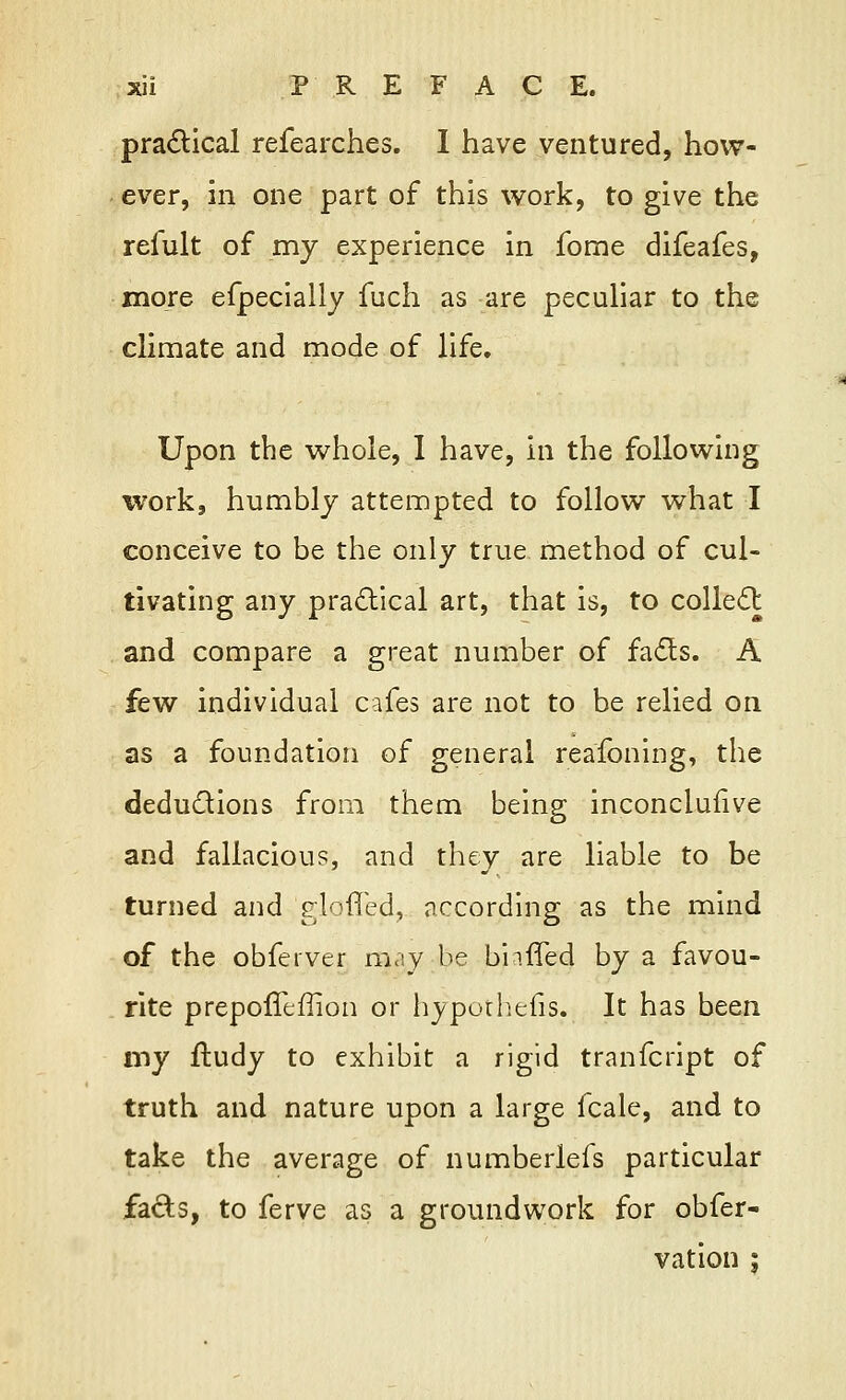 practical refearches. I have ventured, how- ever, in one part of this work, to give the refult of my experience in fome difeafes, more efpecially fuch as are peculiar to the climate and mode of life. Upon the whole, I have, in the following work, humbly attempted to follow what I conceive to be the only true method of cul- tivating any practical art, that is, to collect and compare a great number of facts. A few individual cafes are not to be relied on as a foundation of general reasoning, the deductions from them being inconclulive and fallacious, and they are liable to be turned and gloffed, according as the mind of the obferver may be buffed by a favou- rite prepoffeffion or hypoihefis. It has been my ftudy to exhibit a rigid tranfcript of truth and nature upon a large fcale, and to take the average of numberlefs particular facts, to ferve as a groundwork for obfer- vation :