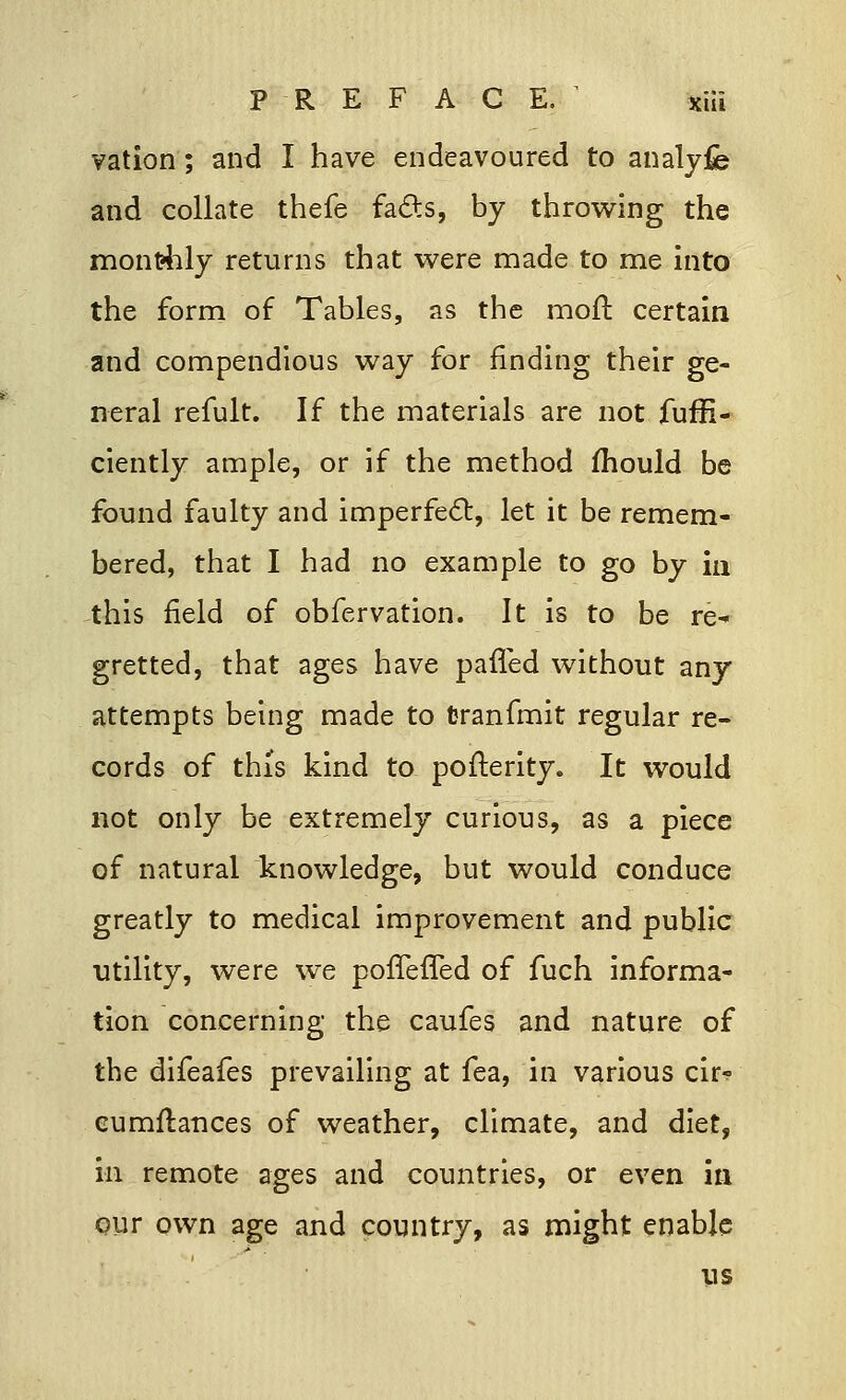 vation; and I have endeavoured to analyfe and collate thefe facts, by throwing the monthly returns that were made to me into the form of Tables, as the moft certain and compendious way for finding their ge- neral refult. If the materials are not fuffi- ciently ample, or if the method mould be found faulty and imperfect, let it be remem- bered, that I had no example to go by in this field of obfervation. It is to be re^ gretted, that ages have paffed without any attempts being made to Cranfmit regular re- cords of this kind to posterity. It would not only be extremely curious, as a piece of natural knowledge, but would conduce greatly to medical improvement and public utility, were we poffefTed of fuch informa- tion concerning the caufes and nature of the difeafes prevailing at fea, in various cir-? cumftances of weather, climate, and diet, in remote ages and countries, or even in our own age and country, as might enable us