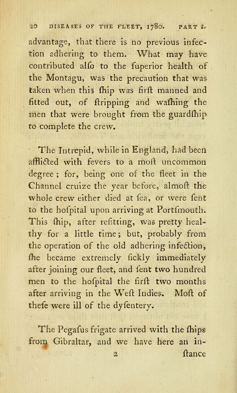 advantage, that there is no previous infec- tion adhering to them. What may have contributed alfo to the fuperior health of the Montagu, was the precaution that was taken when this (hip was firft manned and fitted out, of fhripping and warning the men that were brought from the guardfhip to complete the crew. The Intrepid, while in England, had been afflicted with fevers to a moft uncommon degree ; for, being one of the fleet in the Channel cruize the year before, almoft the whole crew either died at fea, or were fent to the hofpital upon arriving at Portfmouth. This (hip, after refitting, was pretty heal- thy for a little time; but, probably from the operation of the old adhering infection, fhe became extremely fickly immediately after joining our fleet, and fent two hundred men to the hofpital the firft two months after arriving in the Weft Indies. Moft of thefe were ill of the dyfentery. The Pegafus frigate arrived with the mips from Gibraltar, and we have here an iri- 2 fiance