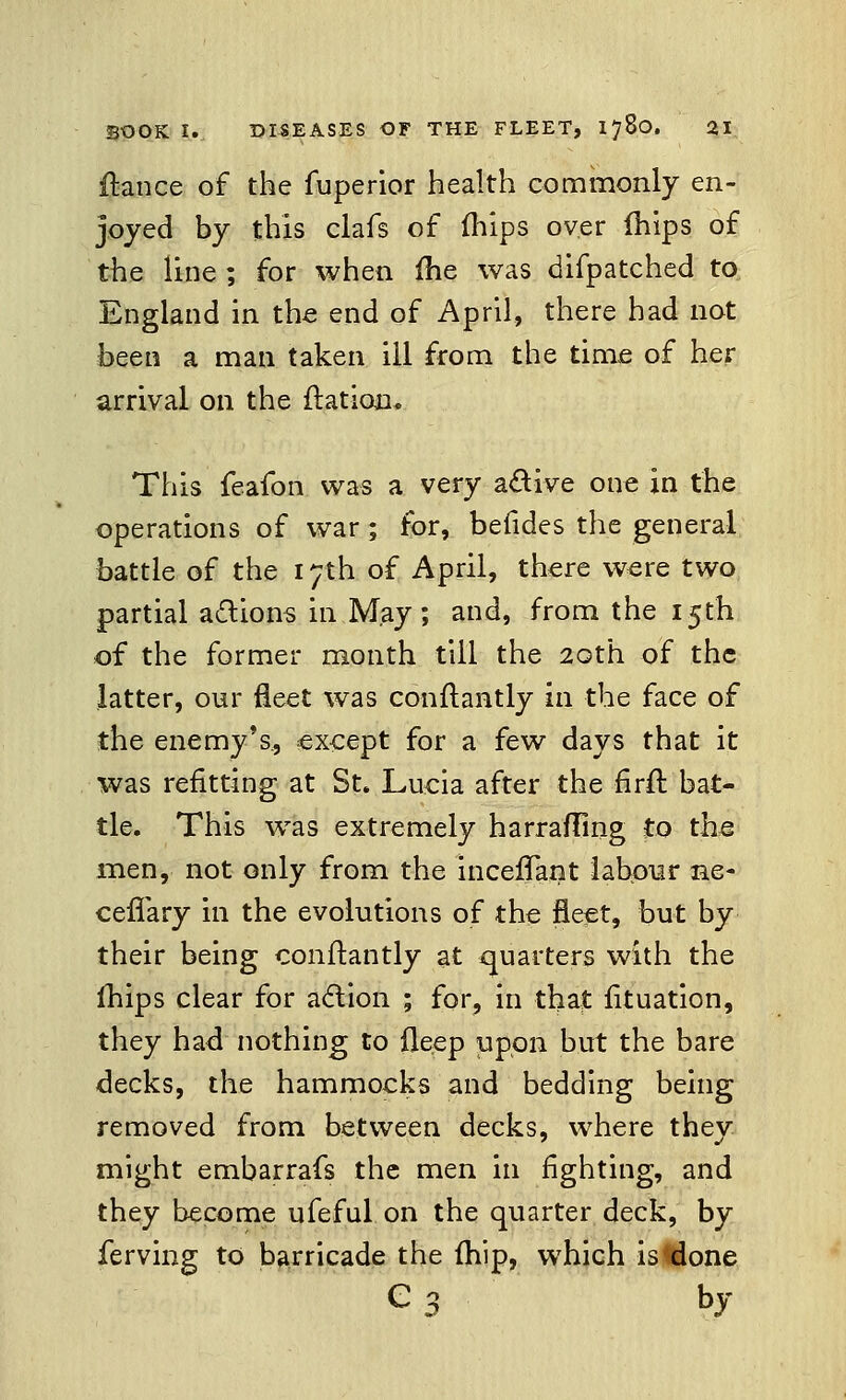 fiance of the fuperior health commonly en- joyed by this clafs of fhips over mips of the line ; for when me was difpatched to England in the end of April, there had not been a man taken ill from the time of her arrival on the {ration. This feafon was a very active one in the operations of war ; for, befides the general battle of the 17th of April, there were two partial a&ions in May; and, from the 15th of the former month till the 20th of the latter, our fleet was conftantly in the face of the enemy's, except for a few days that it was refitting at St. Lucia after the firft bat- tle. This was extremely harrafling to the men, not only from the inceffant labour ne- ceffary in the evolutions of the fleet, but by their being conftantly at quarters with the mips clear for action ; for, in that fituation, they had nothing to fleep upon but the bare decks, the hammocks and bedding being removed from between decks, where they might embarrafs the men in fighting, and they become ufeful on the quarter deck, by ferving to barricade the (hip, which is done e3 by