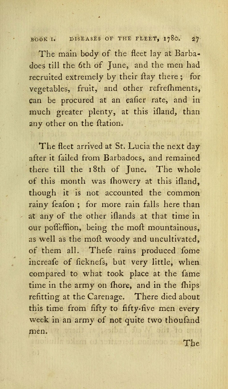 The main body of the fleet lay at Barb'a- does till the 6th of June, and the men had recruited extremely by their flay there; for vegetables, fruit, and other refreshments, can be procured at an eafier rate, and in much greater plenty, at this ifland, than any other on the ftation. The fleet arrived at St. Lucia the next day after it failed from Barbadoes, and remained there till the 18th of June. The whole of this month was mowery at this ifland, though it is not accounted the common rainy feafon ; for more rain falls here than at any of the other iflands at that time in our pofleflion, being the moll: mountainous, as well as the moll: woody and uncultivated, of them all. Thefe rains produced fome increafe of ficknefs, but very little, when compared to what took place at the fame time in the army on more, and in the mips refitting at the Carenage. There died about this time from fifty to fifty-five men every week in an army of not quite two thoufand men.