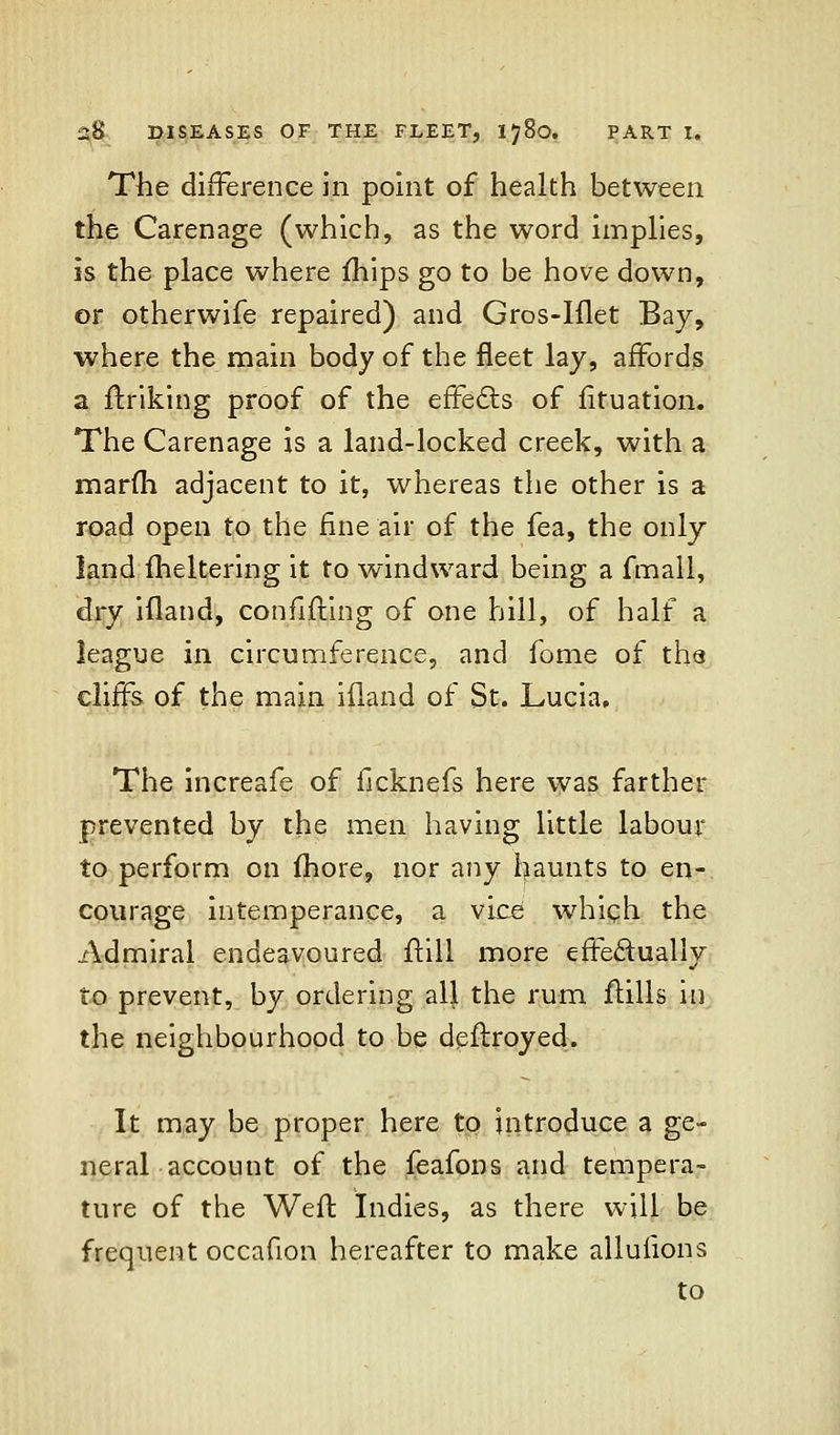 The difference in point of health between the Carenage (which, as the word implies, is the place where mips go to be hove down, or otherwife repaired) and Gros-Iilet Bay, where the main body of the fleet lay, affords a finking proof of the effects of fituation. The Carenage is a land-locked creek, with a marfh adjacent to it, whereas the other is a road open to the fine air of the fea, the only land flickering it to windward being a fmall, dry ifland, confiding of one hill, of half a league in circumference, and fome of the cliffs of the main ifland of St. Lucia, The increafe of ficknefs here was farther prevented by the men having little labour to perform on fhore, nor any iiaunts to en- courage intemperance, a vice which the Admiral endeavoured ftill more effectually to prevent, by ordering all the rum flills in the neighbourhood to be deftroyed. It may be proper here to introduce a ge- neral account of the feafons and tempera- ture of the Weft Indies, as there will be frequent occafion hereafter to make alluiions to