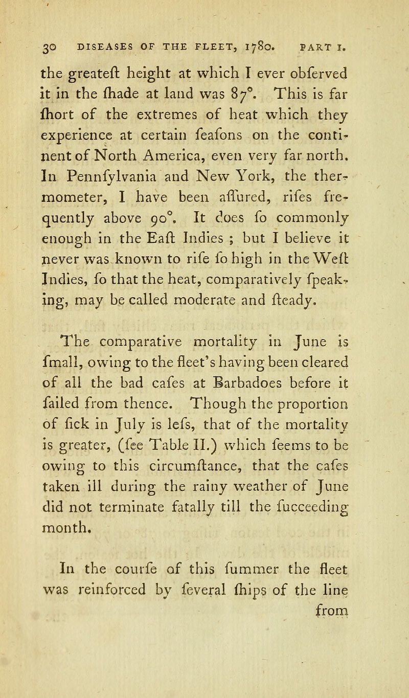 the greateft height at which I ever obferved it in the made at laud was 870. This is far fhort of the extremes of heat which they experience at certain feafons on the conti^ nent of North America, even very far north. In Pennfylvania and New York, the ther^ mometer, I have been aflured, rifes fre^- quently above 900, It does fo commonly enough in the Eaft Indies ; but I believe it never was known to rife fohigh in the Weft Indies, fo that the heat, comparatively fpeak-* ing, may be called moderate and fteady. The comparative mortality in June is fmall, owing to the fleet's having been cleared of all the bad cafes at Barbadoes before it failed from thence. Though the proportion of lick in July is iefs, that of the mortality is greater, (fee Table II.) which feems to be owing to this circumftance, that the cafes taken ill during the rainy weather of June did not terminate fatally till the fucceeding month. In the couife of this fummer the fleet was reinforced by feveral (hips of the line from