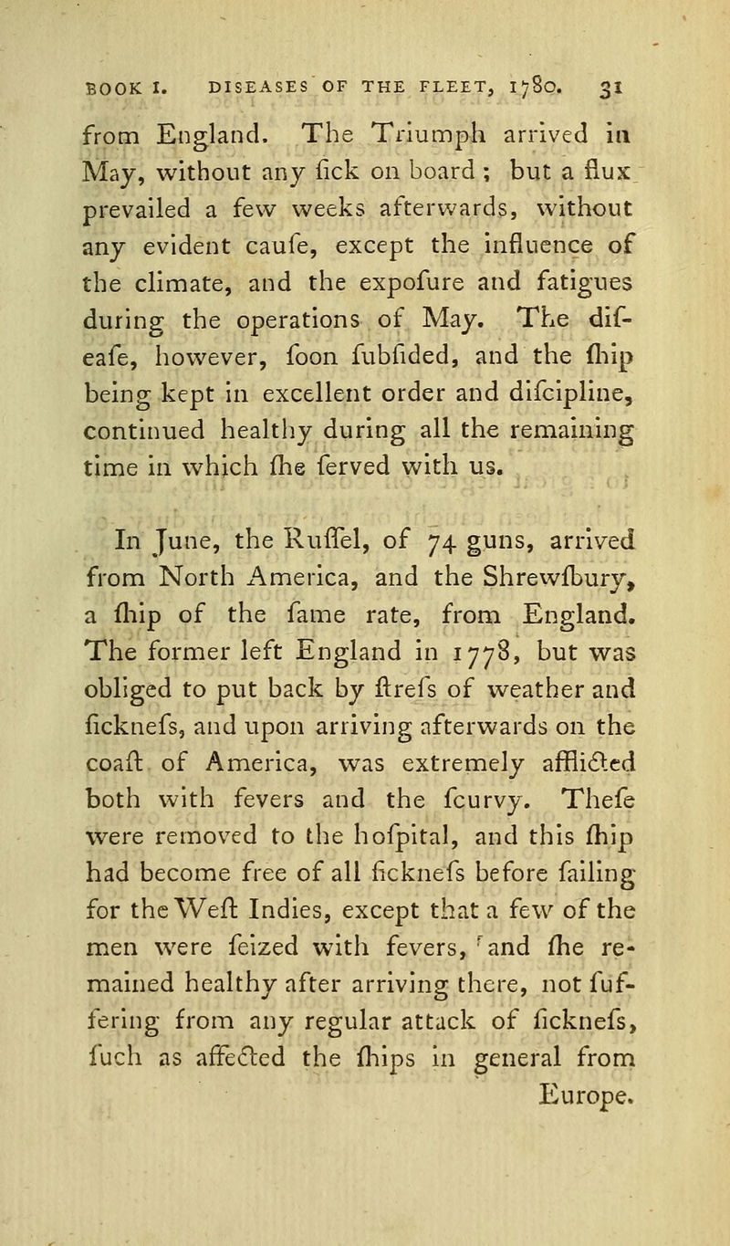 from England. The Triumph arrived in May, without any (ick on board ; but a flux prevailed a few weeks afterwards, without any evident caufe, except the influence of the climate, and the expofure and fatigues during the operations of May. The dif- eafe, however, foon fubfided, and the (hip being kept in excellent order and difcipline, continued healthy during all the remaining time in which fhe ferved with us. In June, the Ruffel, of 74 guns, arrived from North America, and the Shrewfbury, a fhip of the fame rate, from England. The former left England in 1778, but was obliged to put back by ftrefs of weather and ficknefs, and upon arriving afterwards on the coaft of America, was extremely afflicted both with fevers and the fcurvy. Thefe were removed to the hofpital, and this fhip had become free of all ficknefs before failing for the Weft Indies, except that a few of the men were feized with fevers, rand fhe re- mained healthy after arriving there, not fuf- fering from any regular attack of ficknefs, fuch as affected the fhips in general from Europe.