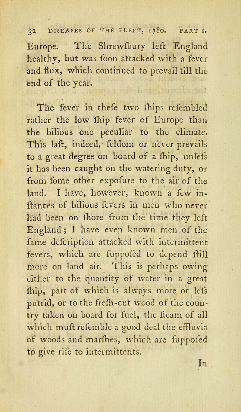 Europe. The Shrewibury left England healthy, but was foon attacked with a fever and flux, which continued to prevail till the end of the year. The fever in thefe two {hips refembled rather the low ihip fever of Europe than the bilious one peculiar to the climate. This laft, indeed, feldom or never prevails to a great degree on board of a mip, unlefs it has been caught on the watering duty, or from fome other expofure to the air of the land. I have, however, known a few in- ftances of bilious fevers in men who never had been on fhore from the time they left England ; I have even known men of the fame defcription attacked with intermittent fevers, which are fuppofed to depend flill more on land air. This is perhaps owing either to the quantity of water in a great mip, part of which is always more or lefs putrid, or to the frefli-cut wood of the coun- try taken on board for fuel, the fleam of all which muir, refemble a good deal the effluvia of woods and marfhes, which are fuppofed tp give rife to intermittents. In